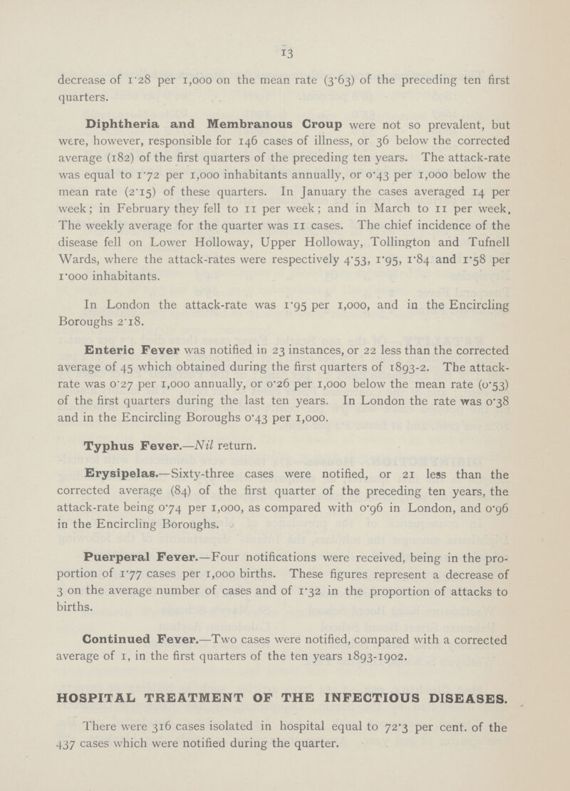 13 decrease of 1.28 per 1,000 on the mean rate (3.63) of the preceding ten first quarters. Diphtheria and Membranous Croup were not so prevalent, but were, however, responsible for 146 cases of illness, or 36 below the corrected average (182) of the first quarters of the preceding ten years. The attack-rate was equal to 172 per 1,000 inhabitants annually, or 0.43 per 1,000 below the mean rate (2.15) of these quarters. In January the cases averaged 14 per week; in February they fell to 11 per week; and in March to 11 per week, The weekly average for the quarter was 11 cases. The chief incidence of the disease fell on Lower Holloway, Upper Holloway, Tollington and Tufnell Wards, where the attack-rates were respectively 4.53, 1.95, 1.84 and 1.58 per 1.000 inhabitants. In London the attack-rate was 1.95 per 1,000, and in the Encircling Boroughs 2.18. Enteric Fever was notified in 23 instances, or 22 less than the corrected average of 45 which obtained during the first quarters of 1893.2. The attack rate was 0.27 per 1,000 annually, or 0.26 per 1,000 below the mean rate (0.53) of the first quarters during the last ten years. In London the rate was 0.38 and in the Encircling Boroughs 0.43 per 1,000. Typhus Fever.—Nil return. Erysipelas.—Sixty-three cases were notified, or 21 less than the corrected average (84) of the first quarter of the preceding ten years, the attack-rate being 0.74 per 1,000, as compared with 0.96 in London, and 0.96 in the Encircling Boroughs. Puerperal Fever.—Four notifications were received, being in the pro portion of 1.77 cases per 1,000 births. These figures represent a decrease of 3 on the average number of cases and of 1.32 in the proportion of attacks to births. Continued Fever.—Two cases were notified, compared with a corrected average of 1, in the first quarters of the ten years 1893-1902. HOSPITAL TREATMENT OF THE INFECTIOUS DISEASES. There were 316 cases isolated in hospital equal to 72.3 per cent. of the 437 cases which were notified during the quarter.