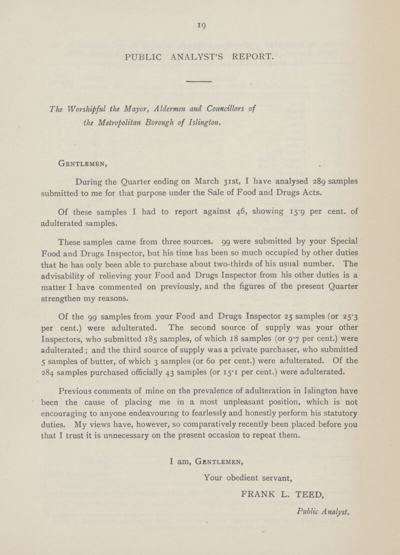 19 PUBLIC ANALYST'S REPORT. The Worshipful the Mayor, Aldermen and Councillors of the Metropolitan Borough of Islington. Gentlemen, During the Quarter ending on March 31st, I have analysed 289 samples submitted to me for that purpose under the Sale of Food and Drugs Acts. Of these samples I had to report against 46, showing 15-9 per cent, of adulterated samples. These samples came from three sources. 99 were submitted by your Special Food and Drugs Inspector, but his time has been so much occupied by other duties that he has only been able to purchase about two-thirds of his usual number. The advisability of relieving your Food and Drugs Inspector from his other duties is a matter I have commented on previously, and the figures of the present Quarter strengthen my reasons. Of the 99 samples from your Food and Drugs Inspector 25 samples (or 25-3 per cent.) were adulterated. The second source of supply was your other Inspectors, who submitted 185 samples, of which 18 samples (or 9-7 per cent.) were adulterated ; and the third source of supply was a private purchaser, who submitted 5 samples of butter, of which 3 samples (or 60 per cent.) were adulterated. Of the 284 samples purchased officially 43 samples (or i5'i per cent.) were adulterated. Previous comments of mine on the prevalence of adulteration in Islington have been the cause of placing me in a most unpleasant position, which is not encouraging to anyone endeavouring to fearlessly and honestly perform his statutory duties. My views have, however, so comparatively recently been placed before you that I trust it is unnecessary on the present occasion to repeat them. I am, Gentlemen, Your obedient servant, FRANK L. TEED, Public Analyst.