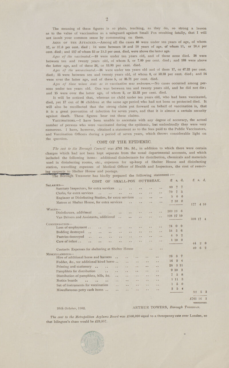 2 The meaning of these figures is so plain, teaching, as they do, so strong a lesson as to the value of vaccination as a safeguard against Small Pox resulting fatally, that I will not insult your common sense by commenting on them. Ages of the Attacked.—Among all the cases 46 were under ten years of age, of whom 17, or 37.0 per cent. died; 54 were between 10 and 20 years of age, of whom 11, or 20.4 per cent. died ; and 217 of whom 33 or 15.2 per cent. died, were above the latter age. Ages of the vaccinated.—10 were under ten years old, and of these none died. 38 were between ten and twenty years old, of whom 3, or 7.89 per cent. died; andwin 188 were above the latter age, and of these 26, or 13.83 per cent. died. Ages of the unvaccinated.—36 were under ten years old and of them 17, or 47.22 per cent. died; 15 were between ten and twenty years old, of whom 8, or 53.33 per cent. die.; and 14 were over the la..tter age, and of these 5, or 35.71 per cent. died. Ages of those whose state as to vaccination was unknown.—No cases occurred among per sons under ten years old. One was between ten and twenty years old, and he did not die; and 15 were over the latter age, of whom 2, or 13.33 per cent. died. It will be noticed that, whereas no child under ten years old, who had been vaccinated, died, yet 17 out of 36 children at the same age period who had not been so protected died. It will also be recollected that the strong claim put forward on behalf of vaccination is, that it is a great prevention of infection for seven years, and that it is almost a certain security against death. These figures bear out these claims. Vaccinations.—I have been unable to ascertain with any degree of accuracy, the actual number of persons who were vaccinated during the epidemic, but undoubtedly they were very numerous. I have, however, obtained a statement as to the fees paid to the Public Vaccinators, and Vaccination Officers during a period of seven years, which throws considerable light on the question. COST OF THE EPIDEMIC. The cost to the Borough Council was ,£761 16s. 3d., in addition to which there were certain charges which had not been kept separate from the usual departmental accounts, and which included the following items: additional disinfectants for distribution, chemicals and materials used in disinfecting rooms,etc., expenses for up-keep of Shelter House and disinfecting station, travelling expenses of Medical Officer of Health and Inspectors, the cost of remov ing suspects to Shelter House and postage. The Borough Treasurer has kindly prepared the following statement: COST OF SMALL-POX OUTBREAK. £ s, d. £ s. d. Salaries— Sanitary Inspectors, for extra services 99 7 7 Clerks, for extra services 70 7 3 Engineer at Disinfecting Station, for extra services 5 0 0 Matron at Shelter House, for extra services 2 10 0 177 4 10 Wages— 269 19 6 Van Drivers and Assistants, additional 128 17 10 398 17 4 Compensation— Loss of employment 24 0 0 14 3 6 Pastries destroyed 4 9 2 Care of infant 1 10 0 44 2 8 Contacts Expenses for sheltering at Shelter House 49 6 2 Miscellaneous— 26 3 7 Fodder, &c., lor additional hired horse 16 2 4 Printing and stationery 28 3 11 Pamphlets for distribution 9 10 2 Distribution of pamphlets, bills, &c. 7 3 8 Notice boards 1 11 3 Set of instruments for vaccination 1 5 0 Miscellaneous petty cash items 2 6 4 92 £761 5 16 3 3 20th October, 1902. ARTHUR TOWERS, Borough Treasurer. The cost to the Metropolitan Asylums Board was £500,000 equal to a threepenny rate over London, so that Islington's share would be £23,857.