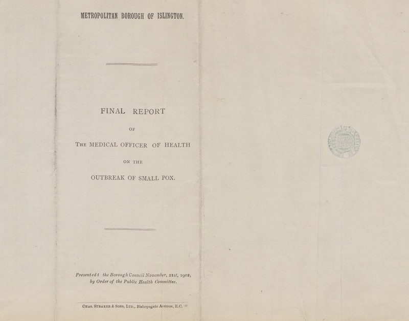 METROPOLITAN BOROUGH OF ISLINGTON, FINAL REPORT OF THE MEDICAL OFFICER OF HEALTH ON THE OUTBREAK OF SMALL POX. Presentedt the Borough Council November, 21st, 1902, by Order of the Public Health Committee. Chas. Straker & Sons, Ltd., Bishopsgate Avenue, E.C.