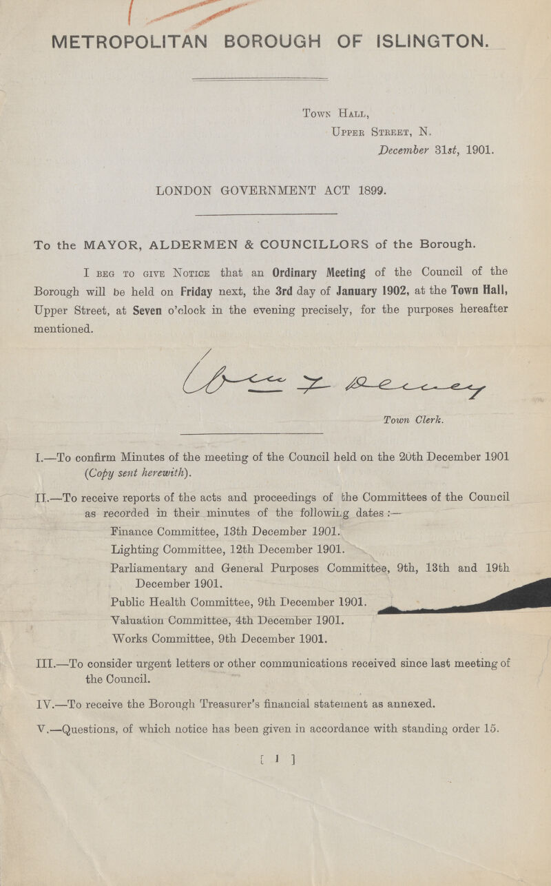METROPOLITAN BOROUGH OF ISLINGTON. Town Hall, Upper Steeet, N. December 31s£, 1901. LONDON GOVERNMENT ACT 1899. To the MAYOR, ALDERMEN & COUNCILLORS of the Borough. I beg to give Notice that an Ordinary Meeting of the Council of the Borough will be held on Friday next, the 3rd day of January 1902, at the Town Hall, Upper Street, at Seven o'clock in the evening precisely, for the purposes hereafter mentioned. Town Clerk. I.—To confirm Minutes of the meeting of the Council held on the 20th December 1901 (Copy sent herewith). II.—To receive reports of the acts and proceedings of the Committees of the Council as recorded in their minutes of the following dates :— Finance Committee, 13th December 1901. Lighting Committee, 12th December 1901. Parliamentary and General Purposes Committee, 9th, 13th and 19th December 1901. ^ Public Health Committee, 9th December 1901. _ Valuation Committee, 4th December 1901. Works Committee, 9th December 1901. III.—To consider urgent letters or other communications received since last meeting of the Council. IV.—To receive the Borough Treasurer's financial statement as annexed. V.—Questions, of which notice has been given in accordance with standing order 15. [ 1 ]