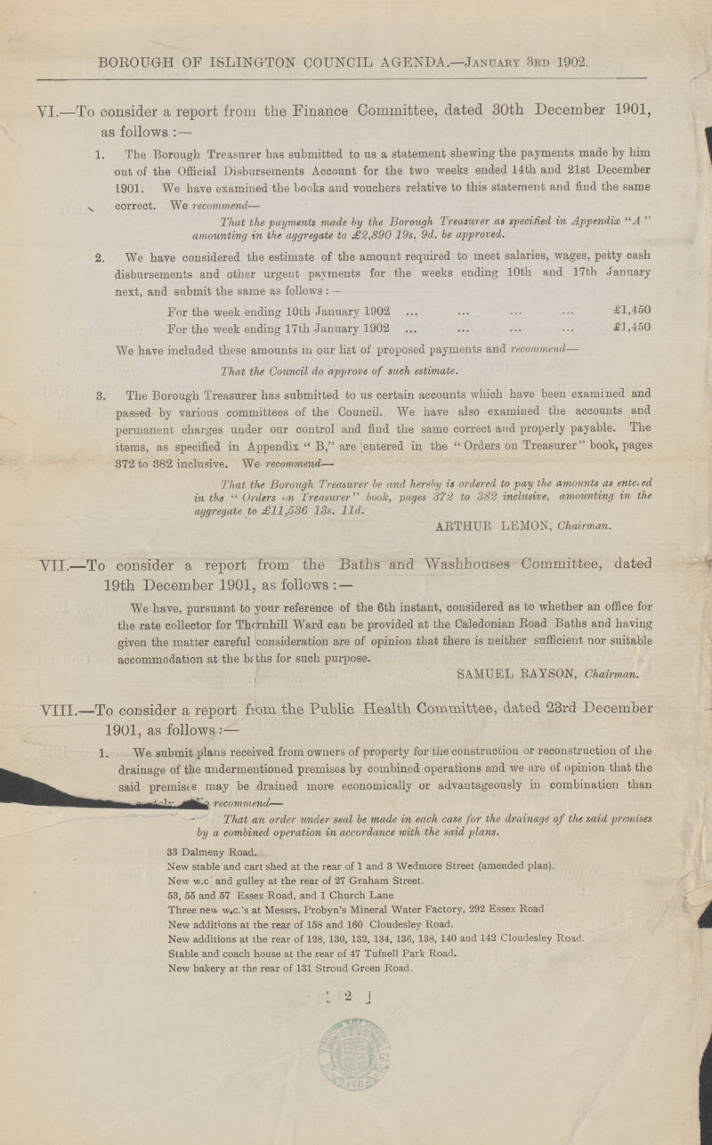 BOROUGH OF ISLINGTON COUNCIL AGENDA.—January 3rd 1902. VI.—To consider a report from the Finance Committee, dated 30fch December 1901, as follows:— 1. The Borough Treasurer has submitted to us a statement shewing the payments made by him out of the Official Disbursements Account for the two weeks ended 14th and 21st December 1901. We have examined the books and vouchers relative to this statement and find the same correct. We recommend— That the payments made by the Borough Treasurer as specified in Appendix A amounting in the aggregate to £2,890 19s. 9d. be approved. 2. We have considered the estimate of the amount required to meet salaries, wages, petty cash disbursements and other urgent payments for the weeks ending 10th and 17th January next, and submit the same as follows: For the week ending 10th January 1902 £1,450 For the week ending 17th January 1902 £1,450 We have included these amounts in our list of proposed payments and recommend— That the Council do approve of such estimate. 3. The Borough Treasurer has submitted to us certain accounts which have been examined and passed by various committees of the Council. We have also examined the accounts and permanent charges under our control and find the same correct and properly payable. The items, as specified in Appendix B, are entered in the Orders on Treasurer book, pages 372 to 382 inclusive. We recommend— That the Borough Treasurer be and hereby is ordered to pay the amounts as entered in the Orders an Treasurer book, pages 372 to 382 inclusive, amounting in the aggregate to £11,536 13s. l1d. ARTHUR LEMON, Chairman. VII.—To consider a report from the Baths and Washhouses Committee, dated 19th December 1901, as follows: — We have, pursuant to your reference of the 6th instant, considered as to whether an office for the rate collector for Thornhill Ward can be provided at the Caledonian Road Baths and having given the matter careful consideration are of opinion that there is neither sufficient nor suitable accommodation at the baths for such purpose. SAMUEL RAYSON, Chairman. VIII.—To consider a report from the Public Health Committee, dated 23rd December 1901, as follows:— 1. We submit plans received from owners of property for the construction or reconstruction of the drainage of the undermentioned premises by combined operations and we are of opinion that the said premises may be drained more economically or advantageously in combination than recommend— That an order under seal be made in each case for the drainage of the said premises by a combined operation in accordance with the said plans. 33 Dalmeny Road. New stable and cart shed at the rear of 1 and 3 Wedmore Street (amended plan). New w.c and gulley at the rear of 27 Graham Street. 53, 55 and 57 Essex Road, and 1 Church Lane Three new w.c.'s at Messrs. Probyn's Mineral Water Factory, 292 Essex Road New additions at the rear of 158 and 160 Cloudesley Road. New additions at the rear of 128, 130, 132, 134, 136, 138, 140 and 142 Cloudesley Road. Stable and coach house at the rear of 47 Tufnell Park Road. New bakery at the rear of 131 Stroud Green Road. 2