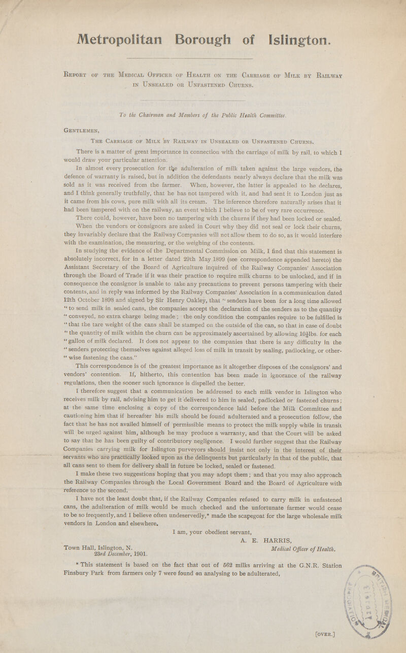 Metropolitan Borough of Islington. Report of the Medical Officer of Health on the Carriage of Milk by Railway in Unsealed or Unfastened Churns. To the Chairman and Members of the Public Health Committee. Gentlemen, The Carriage of Milk by Railway in Unsealed or Unfastened Churns. There is a matter of great importance in connection with the carriage of milk by rail, to which I would draw your particular attention. In almost every prosecution for the adulteration of milk taken against the large vendors, the defence of warranty is raised, but in addition the defendants nearly always declare that the milk was sold as it was received from the farmer. When, however, the latter is appealed to he declares, and I think generally truthfully, that he has not tampered with it, and had sent it to London just as it came from his cows, pure milk with all its cream. The inference therefore naturally arises that it had been tampered with on the railway, an event which I believe to be of very rare occurrence. There could, however, have been no tampering with the churns if they had been locked or sealed. When the vendors or consignors are asked in Court why they did not seal or lock their churns, they invariably declare that the Railway Companies will not allow them to do so, as it would interfere with the examination, the measuring, or the weighing of the contents. In studying the evidence of the Departmental Commission on Milk, I find that this statement is absolutely incorrect, for in a letter dated 29th May 1899 (see correspondence appended hereto) the Assistant Secretary of the Board of Agriculture inquired of the Railway Companies' Association through the Board of Trade if it was their practice to require milk churns to be unlocked, and if in consequence the consignor is unable to take any precautions to prevent persons tampering with their contents, and in reply was informed by the Railway Companies' Association in a communication dated 12th October 1898 and signed by Sir Henry Oakley, that  senders have been for a long time allowed  to send milk in sealed cans, the companies accept the declaration of the senders as to the quantity  conveyed, no extra charge being made ; the only condition the companies require to be fulfilled is  that the tare weight of the cans shall be stamped on the outside of the can, so that in case of doubt  the quantity of milk within the churn can be approximately ascertained by allowing l0¼lbs. for each  gallon of milk declared. It does not appear to the companies that there is any difficulty in the  senders protecting themselves against alleged loss of milk in transit by sealing, padlocking, or other  wise fastening the cans. This correspondence is of the greatest importance as it altogether disposes of the consignors' and vendors' contention. If, hitherto, this contention has been made in ignorance of the railway regulations, then the sooner such ignorance is dispelled the better. I therefore suggest that a communication be addressed to each milk vendor in Islington who receives milk by rail, advising him to get it delivered to him in sealed, padlocked or fastened churns; at the same time enclosing a copy of the correspondence laid before the Milk Committee and cautioning him that if hereafter his milk should be found adulterated and a prosecution follow, the fact that he has not availed himself of permissible means to protect the milk supply while in transit will be urged against him, although he may produce a warranty, and that the Court will be asked to say that he has been guilty of contributory negligence. I would further suggest that the Railway Companies carrying milk for Islington purveyors should insist not only in the interest of their servants who are practically looked upon as the delinquents but particularly in that of the public, that all cans sent to them for delivery shall in future be locked, sealed or fastened. I make these two suggestions hoping that you may adopt them; and that you may also approach the Railway Companies through the Local Government Board and the Board of Agriculture with reference to the second. I have not the least doubt that, if the Railway Companies refused to carry milk in unfastened cans, the adulteration of milk would be much checked and the unfortunate farmer would cease to be so frequently, and I believe often undeservedly,* made the scapegoat for the large wholesale milk vendors in London and elsewhere. I am, your obedient servant, A. E. HARRIS, Town Hall, Islington, N. Medical Officer of Health. 23rd December, 1901. * This statement is based on the fact that out of 562 milks arriving at the G.N.R. Station Finsbury Park from farmers only 7 were found an analysing to be adulterated, [over.]