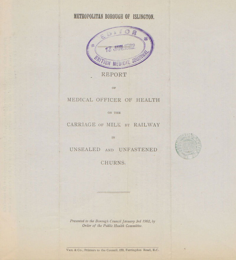 METROPOLITAN BOROUGH OF ISLINGTON. REPORT of MEDICAL OFFICER OF HEALTH on the CARRIAGE of MILK by RAILWAY in UNSEALED and UNFASTENED CHURNS. Presented, to the Borough Council January 3rd 1902, by Order of the Public Health Committee. Vail & Co.t Printers to the Council, 170, Farringdon Road, E.c.