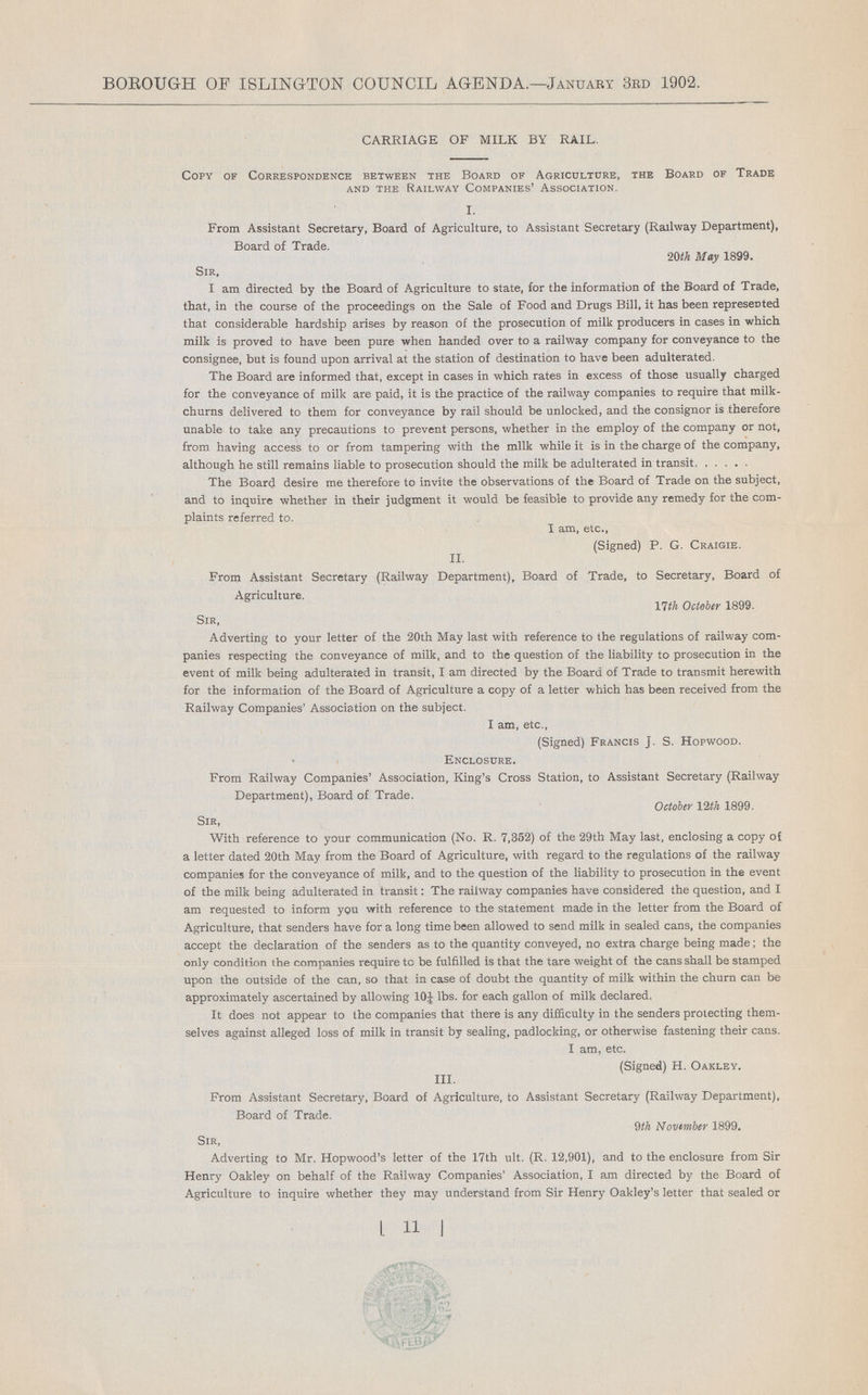 BOROUGH OF ISLINGTON COUNCIL AGENDA.—January 3rd 1902. CARRIAGE OF MILK BY RAIL. Copy of Correspondence between the Board of Agriculture, the Board of Trade and the Railway Companies' Association. I. From Assistant Secretary, Board of Agriculture, to Assistant Secretary (Railway Department), Board of Trade. 20th May 1899. Sir, I am directed by the Board of Agriculture to state, for the information of the Board of Trade, that, in the course of the proceedings on the Sale of Food and Drugs Bill, it has been represented that considerable hardship arises by reason of the prosecution of milk producers in cases in which milk is proved to have been pure when handed over to a railway company for conveyance to the consignee, but is found upon arrival at the station of destination to have been adulterated. The Board are informed that, except in cases in which rates in excess of those usually charged for the conveyance of milk are paid, it is the practice of the railway companies to require that milk churns delivered to them for conveyance by rail should be unlocked, and the consignor is therefore unable to take any precautions to prevent persons, whether in the employ of the company or not, from having access to or from tampering with the milk while it is in the charge of the company, although he still remains liable to prosecution should the milk be adulterated in transit The Board desire me therefore to invite the observations of the Board of Trade on the subject, and to inquire whether in their judgment it would be feasible to provide any remedy for the com plaints referred to. I am, etc., (Signed) P. G. Craigie. II. From Assistant Secretary (Railway Department), Board of Trade, to Secretary, Board of Agriculture. 17th October 1899. Sir, Adverting to your letter of the 20th May last with reference to the regulations of railway com panies respecting the conveyance of milk, and to the question of the liability to prosecution in the event of milk being adulterated in transit, I am directed by the Board of Trade to transmit herewith for the information of the Board of Agriculture a copy of a letter which has been received from the Railway Companies' Association on the subject. I am, etc., (Signed) Francis J. S. Hopwood. Enclosure. From Railway Companies' Association, King's Cross Station, to Assistant Secretary (Railway Department), Board of Trade. October 12 th 1899. Sir, With reference to your communication (No. R. 7,352) of the 29th May last, enclosing a copy of a letter dated 20th May from the Board of Agriculture, with regard to the regulations of the railway companies for the conveyance of milk, and to the question of the liability to prosecution in the event of the milk being adulterated in transit: The railway companies have considered the question, and I am requested to inform you with reference to the statement made in the letter from the Board of Agriculture, that senders have for a long time been allowed to send milk in sealed cans, the companies accept the declaration of the senders as to the quantity conveyed, no extra charge being made; the only condition the companies require tc be fulfilled is that the tare weight of the cans shall be stamped upon the outside of the can, so that in case of doubt the quantity of milk within the churn can be approximately ascertained by allowing 10J lbs. for each gallon of milk declared. It does not appear to the companies that there is any difficulty in the senders protecting them selves against alleged loss of milk in transit by sealing, padlocking, or otherwise fastening their cans. I am, etc. (Signed) H. Oakley. III. From Assistant Secretary, Board of Agriculture, to Assistant Secretary (Railway Department), Board of Trade. 9th November 1899. Sir, Adverting to Mr. Hopwood's letter of the 17th ult. (R. 12,901), and to the enclosure from Sir Henry Oakley on behalf of the Railway Companies' Association, I am directed by the Board of Agriculture to inquire whether they may understand from Sir Henry Oakley's letter that sealed or [ 11 ]