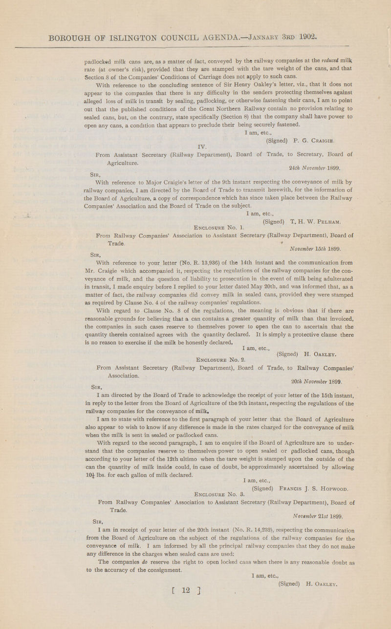 BOROUGH OF ISLINGTON COUNCIL AGENDA.—Jannary 3rd 1902. padlocked milk cans are, as a matter of fact, conveyed by the railway companies at the reduced milk rate (at owner's risk), provided that they are stamped with the tare weight of the cans, and that Section 8 of the Companies' Conditions of Carriage does not apply to such cans. With reference to the concluding sentence of Sir Henry Oakley's letter, viz., that it does not appear to the companies that there is any difficulty in the senders protecting themselves against alleged loss of milk in transit by sealing, padlocking, or otherwise fastening their cans, I am to point out that the published conditions of the Great Northern Railway contain no provision relating to sealed cans, but, on the contrary, state specifically (Section 8) that the company shall have power to open any cans, a condition that appears to preclude their being securely fastened. I am, etc., (Signed) P. G. Craigie, IV. From Assistant Secretary (Railway Department), Board of Trade, to Secretary, Board of Agriculture. 24th November 1899. Sir, With reference to Major Craigie's letter of the 9th instant respecting the conveyance of milk by railway companies, I am directed by the Board of Trade to transmit herewith, for the information of the Board of Agriculture, a copy of correspondence which has since taken place between the Railway Companies' Association and the Board of Trade on the subject. I am, etc., (Signed) T. H. W. Pelham. Enclosure No. 1. From Railway Companies' Association to Assistant Secretary (Railway Department), Board of Trade. ' November 15 th 1899. Sir, With reference to your letter (No. R. 13,936) of the 14th instant and the communication from Mr. Craigie which accompanied it, respecting the regulations of the railway companies for the con veyance of milk, and the question of liability tc prosecution in the event of milk being adulterated in transit, I made enquiry before I replied to your letter dated May 20th, and was informed that, as a matter of fact, the railway companies did convey milk in sealed cans, provided they were stamped as required by Clause No. 4 of the railway companies' regulations. With regard to Clause No. 8 of the regulations, the meaning is obvious that if there are reasonable grounds for believing that a can contains a greater quantity of milk than that invoiced, the companies in such cases reserve to themselves power to open the can to ascertain that the quantity therein contained agrees with the quantity declared. It is simply a protective clause there is no reason to exercise if the milk be honestly declared. I am, etc., (Signed) H. Oakley. Enclosure No. 2. From Assistant Secretary (Railway Department), Board of Trade, to Railway Companies' Association. 20th November 1899. Sir, I am directed by the Board of Trade to acknowledge the receipt of your letter of the 15th instant, in reply to the letter from the Board of Agriculture of the 9th instant, respecting the regulations of the railway companies for the conveyance of milk. I am to state with reference to the first paragraph of your letter that the Board of Agriculture also appear to wish to know if any difference is made in the rates charged for the conveyance of milk when the milk is sent in sealed or padlocked cans. With regard to the second paragraph, I am to enquire if the Board of Agriculture are to under stand that the companies reserve to themselves power to open sealed or padlocked cans, though according to your letter of the 12th ultimo when the tare weight is stamped upon the outside of the can the quantity of milk inside could, in case of doubt, be approximately ascertained by allowing 10J lbs. for each gallon of milk declared. I am, etc., (Signed) Francis J. S. Hopwood. Enclosure No. 3. From Railway Companies' Association to Assistant Secretary (Railway Department), Board of Trade. November 21 st 1899. Sir, I am in receipt of your letter of the 20th instant (No. R. 14,232), respecting the communication from the Board of Agriculture on the subject of the regulations of the railway companies for the conveyance of milk. I am informed by all the principal railway companies that they do not make any difference in the charges when sealed cans are used: The companies do reserve the right to open locked cans when there is any reasonable doubt as to the accuracy of the consignment. I am, etc., (Signed) H. Oakley. [ 12 ]