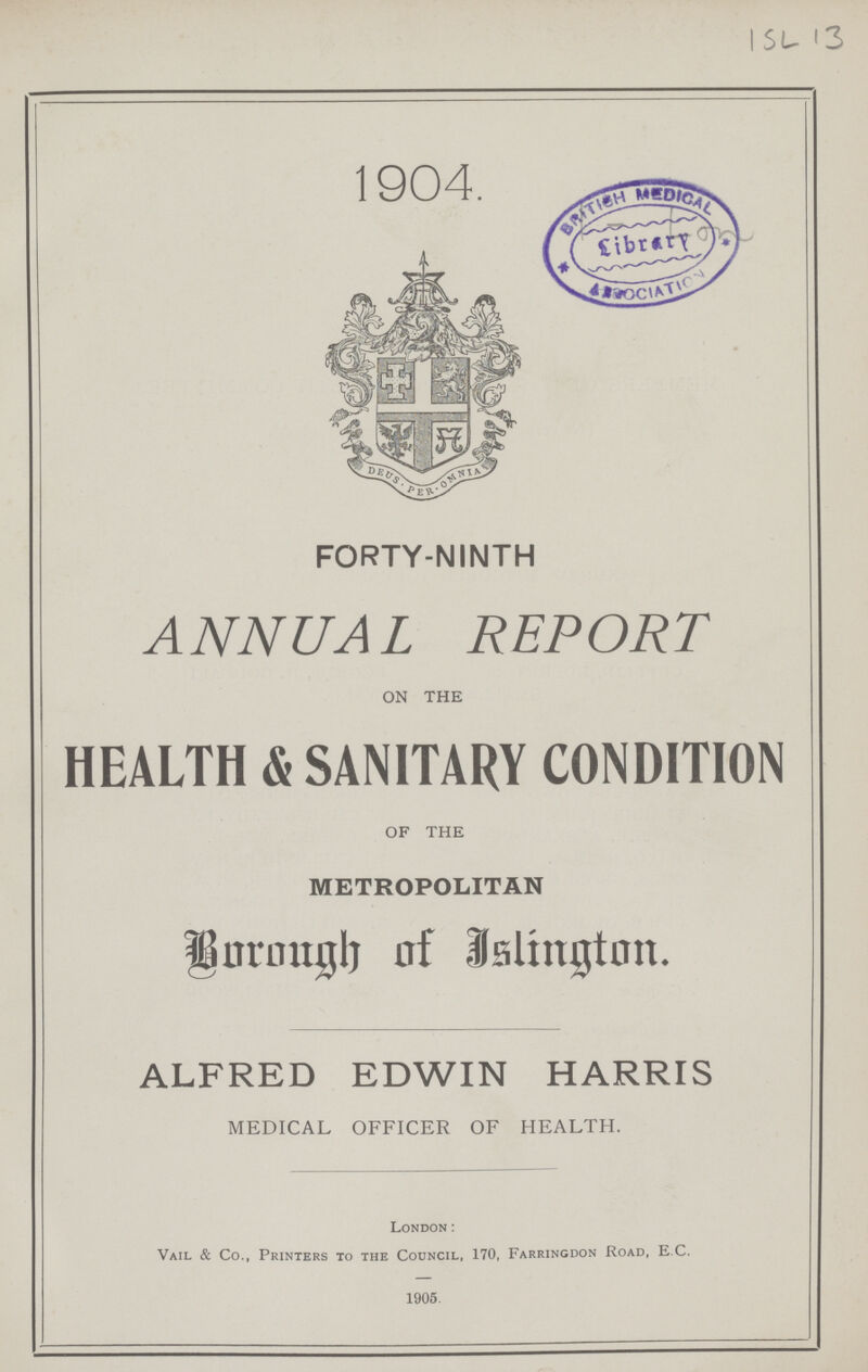 1904. FORTY-NINTH ANNUAL REPORT ON THE HEALTH & SANITARY CONDITION OF THE METROPOLITAN Borough of Islington. ALFRED EDWIN HARRIS MEDICAL OFFICER OF HEALTH. London: Vail & Co., Printers to the Council, 170, Farringdon Road, E C. 1905.