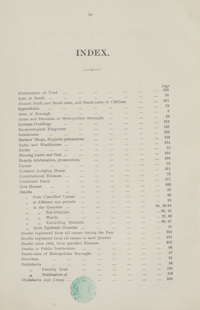 iv INDEX. Page Adulteration of Food Ages at Death Annual Birth and Death rates, and Death-rates of Children 261 72 Appendicitis Area of Borough Areas and Densities of Metropolitan Boroughs 10 Artizans Dwellings 212 Bacteriological Diagnoses 157 Bakehouses 169 Barbers' Shops, Hygienic precautions 199 Baths and Washhouses 274 Births 18 Blowing Lamb and Veal 224 Brandy Adulteration, prosecutions 238 Cancer 75 Common Lodging House 211 Constitutional Diseases 75 Continued Fever 117 Cow Houses 226 Deaths 25 ,, from Classified Causes 35 „ at different age periods 28 ,, in the Quarters 28, 32-34 „ „ Sub-Districts 26, 31 „ Wards 27,32 „ „ Encircling Districts 66, 67 „ from Epidemic Diseases 41 Deaths registered from all causes during the Year 254 Deaths registered from all causes in each Quarter 257 Deaths since 1882, from specified Diseases 265 Deaths in Public Institutions 86 Death-rates of Metropolitan Boroughs 37 Diarrhoea 61 Diphtheria 56 ,, Fatality from 108 „ Notification of 106 Diphtheria and Croup 108