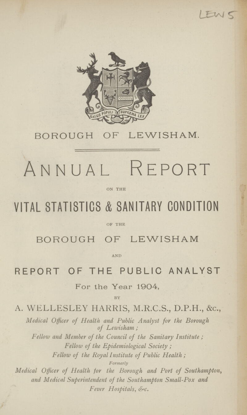 LEWS BOROUGH OF LEWISHAM. Annual Report ON THE VITAL STATISTICS & SANITARY CONDITION OF THE BOROUGH OF LEWI SHAM AND REPORT OF THE PUBLIC ANALYST For the Year 1904, BY A. WELLESLEY HARRIS, M.R.C.S., D.P.H., &c., Medical Officer of Health and Public Analyst for the Borough of Lewi sham ; Fellow and Member of the Council of the Sanitary Institute ; Fellow of the Epidemiological Society ; Fellow of the Royal Institute of Public Health ; Formerly Medical Officer of Health for the Borough and Port of Southampton, and Medical Superintendent of the Southampton Small-Pox and Fever Hospitals, &>c.