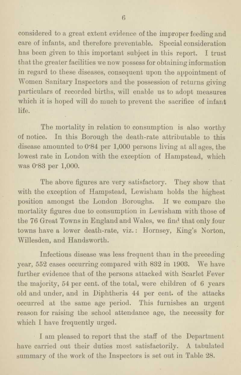 6 considered to a great extent evidence of the improper feeding and care of infants, and therefore preventable. Special consideration has been given to this important subject in this report. I trust that the greater facilities we now possess for obtaining information in regard to these diseases, consequent upon the appointment of Women Sanitary Inspectors and the possession of returns giving particulars of recorded births, will enable us to adopt measures which it is hoped will do much to prevent the sacrifice of infant life. The mortality in relation to consumption is also worthy of notice. In this Borough the death-rate attributable to this disease amounted to 0.84 per 1,000 persons living at all ages, the lowest rate in London with the exception of Hampstead, which was 0.83 per 1,000. The above figures are very satisfactory. They show that with the exception of Hampstead, Lewisham holds the highest position amongst the London Boroughs. If we compare the mortality figures due to consumption in Lewisham with those of the 76 Great Towns in England and Wales, we find that only four towns have a lower death-rate, viz.: Hornsey, King's Norton, Willesden, and Handsworth. Infectious disease was less frequent than in the preceding year, 552 cases occurring compared with 832 in L903. We have further evidence that of the persons attacked with Scarlet Fever the majority, 54 per cent. of the total, were children of 6 years old and under, and in Diphtheria 44 per cent. of the attacks occurred at the same age period. This furnishes an urgent reason for raising the school attendance age, the necessity for which I have frequently urged. I am pleased to report that the staff of the Department have carried out their duties most satisfactorily. A tabulated summary of the work of the Inspectors is set out in Table 28.