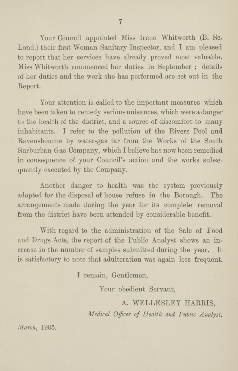 7 Your Council appointed Miss Irene Whitworth (B. Sc. Lond.) their first Woman Sanitary Inspector, and I am pleased to report that her services have already proved most valuable. Miss Whitworth commenced her duties in September ; details of her duties and the work she has performed are set out in the Report. Your attention is called to the important measures which have been taken to remedy serious nuisances, which were a danger to the health of the district, and a source of discomfort to many inhabitants. I refer to the pollution of the Rivers Pool and Ravensbourne by water-gas tar from the Works of the South Surburban Gas Company, which I believe has now been remedied in consequence of your Council's action and the works subse quently executed by the Company. Another danger to health was the system previously adopted for the disposal of house refuse in the Borough. The arrangements made during the year for its complete removal from the district have been attended by considerable benefit. With regard to the administration of the Sale of Food and Drugs Acts, the report of the Public Analyst shows an in crease in the number of samples submitted during the year. It is satisfactory to note that adulteration was again less frequent. I remain, Gentlemen, Your obedient Servant, A. WELLE SLEY HARRIS, Medical Officer of Health and Public Analyst. March, 1905.