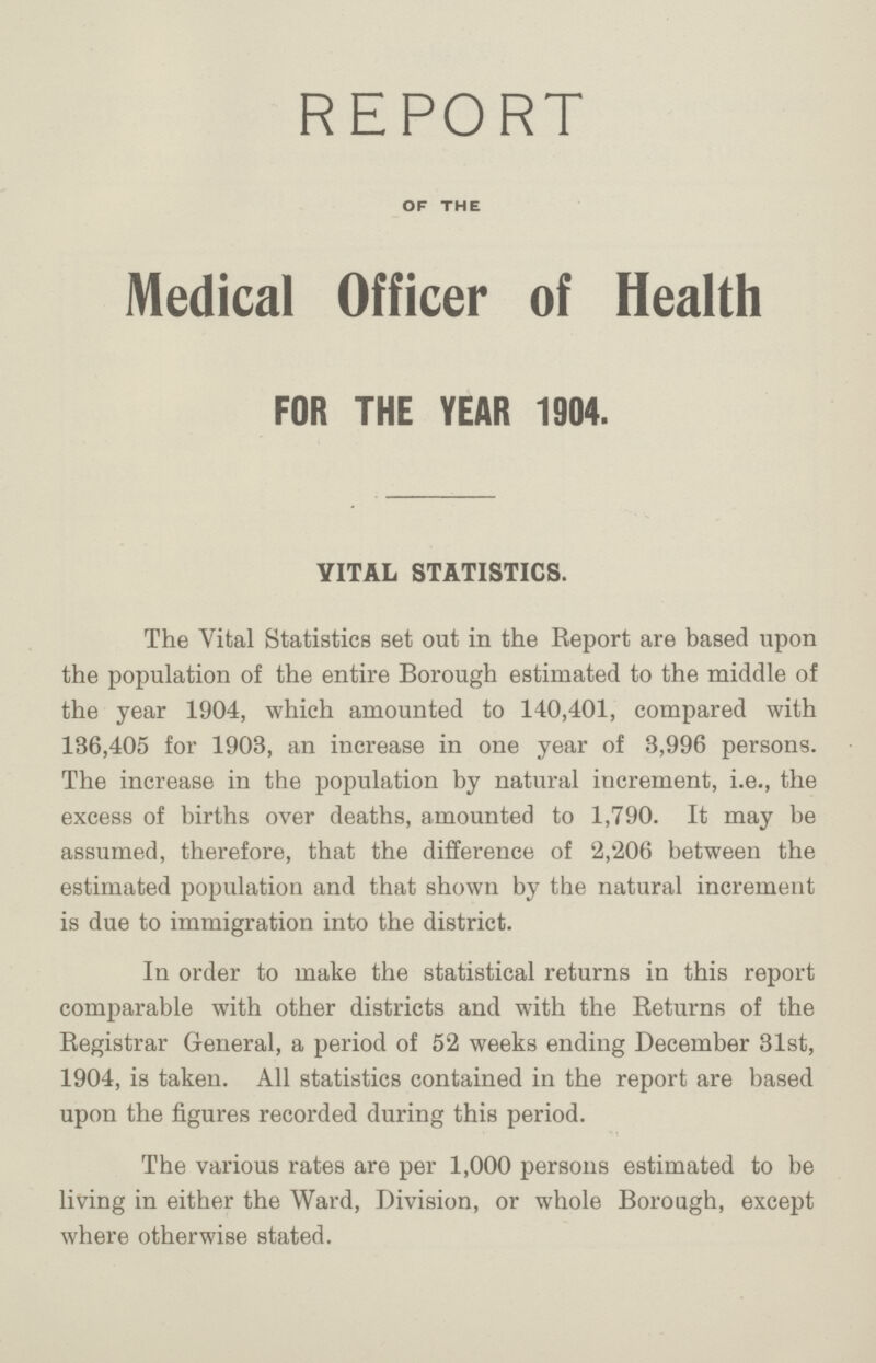 report OF THE Medical Officer of Health FOR THE YEAR 1904. VITAL STATISTICS. The Vital Statistics set out in the Report are based upon the population of the entire Borough estimated to the middle of the year 1904, which amounted to 140,401, compared with 136,405 for 1903, an increase in one year of 3,996 persons. The increase in the population by natural increment, i.e., the excess of births over deaths, amounted to 1,790. It may be assumed, therefore, that the difference of 2,'206 between the estimated population and that shown by the natural increment is due to immigration into the district. In order to make the statistical returns in this report comparable with other districts and with the Returns of the Registrar General, a period of 52 weeks ending December 31st, 1904, is taken. All statistics contained in the report are based upon the figures recorded during this period. The various rates are per 1,000 persons estimated to be living in either the Ward, Division, or whole Borough, except where otherwise stated.