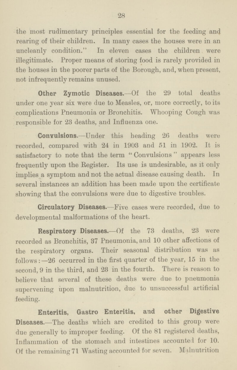 28 the most rudimentary principles essential for the feeding and rearing of their children. In many cases the houses were in an uncleanly condition. In eleven cases the children were illegitimate. Proper means of storing food is rarely provided in the houses in the poorer parts of the Borough, and, when present, not infrequently remains unused. Other Zymotic Diseases.— Of the 29 total deaths under one year six were due to Measles, or, more correctly, to its complications Pneumonia or Bronchitis. Whooping Cough was responsible for 23 deaths, and Influenza one. Convulsions.— Under this heading 26 deaths were recorded, compared with 24 in 1903 and 51 in 1902. It is satisfactory to note that the term Convulsions appears less frequently upon the Register. Its use is undesirable, as it only implies a symptom and not the actual disease causing death. In several instances an addition has been made upon the certificate showing that the convulsions were due to digestive troubles. Circulatory Diseases.— Five cases were recorded, due to developmental malformations of the heart. Respiratory Diseases.— Of the 73 deaths, 23 were recorded as Bronchitis, 37 Pneumonia, and 10 other affections of the respiratory organs. Their seasonal distribution was as follows:— 26 occurred in the first quarter of the year, 15 in the second, 9 in the third, and 28 in the fourth. There is reason to believe that several of these deaths were due to pneumonia supervening upon malnutrition, due to unsuccessful artificial feeding. Enteritis, Gastro Enteritis, and other Digestive Diseases.— The deaths which are credited to this group were due generally to improper feeding. Of the 81 registered deaths, Inflammation of the stomach and intestines accounted for 10. Of the remaining 71 Wasting accounted for seven. Malnutrition