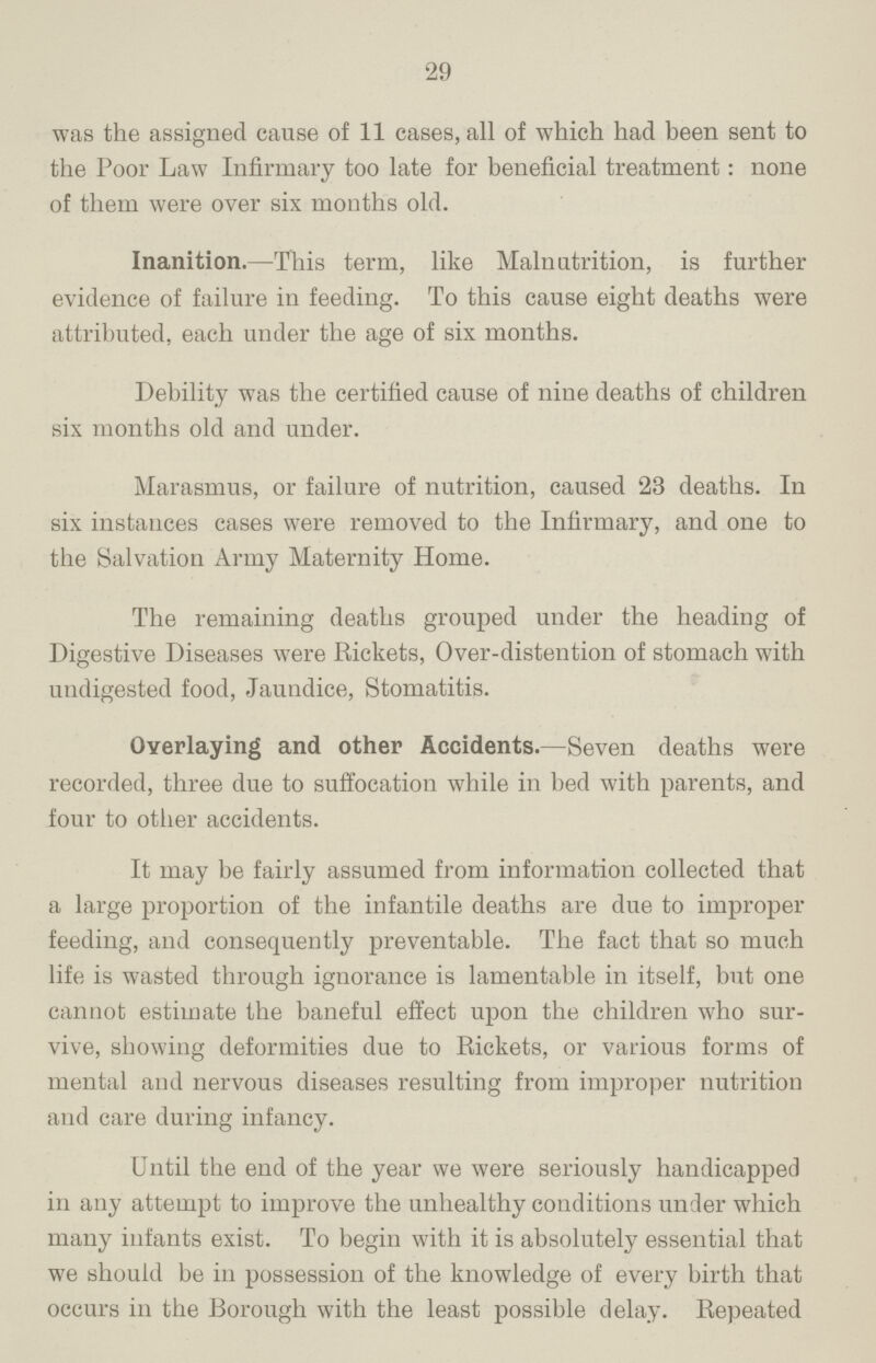 29 was the assigned cause of 11 cases, all of which had been sent to the Poor Law Infirmary too late for beneficial treatment: none of them were over six months old. Inanition.— This term, like Malnutrition, is further evidence of failure in feeding. To this cause eight deaths were attributed, each under the age of six months. Debility was the certified cause of nine deaths of children six months old and under. Marasmus, or failure of nutrition, caused 23 deaths. In six instances cases were removed to the Infirmary, and one to the Salvation Army Maternity Home. The remaining deaths grouped under the heading of Digestive Diseases were Rickets, Over-distention of stomach with undigested food, Jaundice, Stomatitis. Overlaying and other Accidents.— Seven deaths were recorded, three due to suffocation while in bed with parents, and four to other accidents. It may be fairly assumed from information collected that a large proportion of the infantile deaths are due to improper feeding, and consequently preventable. The fact that so much life is wasted through ignorance is lamentable in itself, but one cannot estimate the baneful effect upon the children who sur vive, showing deformities due to Rickets, or various forms of mental and nervous diseases resulting from improper nutrition and care during infancy. Until the end of the year we were seriously handicapped in any attempt to improve the unhealthy conditions under which many infants exist. To begin with it is absolutely essential that we should be in possession of the knowledge of every birth that occurs in the Borough with the least possible delay. Repeated