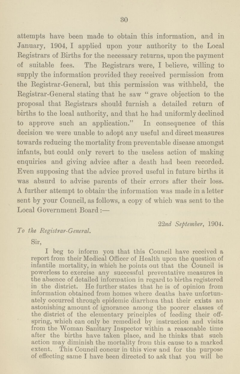 30 attempts have been made to obtain this information, and in January, 1904, I applied upon your authority to the Local Registrars of Births for the necessary returns, upon the payment of suitable fees. The Registrars were, I believe, willing to supply the information provided they received permission from the Registrar-General, but this permission was withheld, the Registrar-General stating that he saw grave objection to the proposal that Registrars should furnish a detailed return of births to the local authority, and that he had uniformly declined to approve such an application. In consequence of this decision we were unable to adopt any useful and direct measures towards reducing the mortality from preventable disease amongst infants, but could only revert to the useless action of making enquiries and giving advice after a death had been recorded. Even supposing that the advice proved useful in future births it was absurd to advise parents of their errors after their loss. A further attempt to obtain-the information was made in a letter sent by your Council, as follows, a copy of which was sent to the Local Government Board:— 22nd September, 1904. To the Registrar-General. Sir, I beg to inform you that this Council have received a report from their Medical Officer of Health upon the question of infantile mortality, iu which he points out that the Council is powerless to exercise any successful preventative measures in the absence of detailed information in regard to births registered in the district. He further states that he is of opinion from information obtained from homes where deaths have unfortun ately occurred through epidemic diarrhoea that their exists an astonishing amount of ignorance among the poorer classes of the district of the elementary principles of feeding their off spring, which can only be remedied by instruction and visits from the Woman Sanitary Inspector within a reasonable time after the births have taken place, and he thinks that such action may diminish the mortality from this cause to a marked extent. This Council concur in this view and for the purpose of effecting same I have been directed to ask that you will be