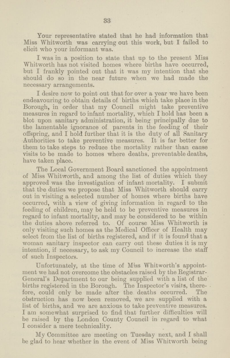 33 Your representative stated that he had information that Miss Whitworth was carrying out this work, but I failed to elicit who your informant was. I was in a position to state that up to the present Miss Whitworth has not visited homes where births have occurred, but I frankly pointed out that it was my intention that she should do so in the near future when we had made the necessary arrangements. I desire now to point out that for over a year we have been endeavouring to obtain details of births which take place in the Borough, in order that my Council might take preventive measures in regard to infant mortality, which I hold has been a blot upon sanitary administration, it being principally due to the lamentable ignorance of parents in the feeding of their offspring, and I hold further that it is the duty of all Sanitary Authorities to take preventive measures. It is far better for them to take steps to reduce the mortality rather than cause visits to be made to homes where deaths, preventable deaths, have taken place. The Local Government Board sanctioned the appointment of Miss Whitworth, and among the list of duties which they approved was the investigation of infant mortality. I submit that the duties we propose that Miss Whitworth should carry out in visiting a selected number of homes where births have occurred, with a view of giving information in regard to the feeding of children, may be held to be preventive measures in regard to infant mortality, and may be considered to be within the duties above referred to. Of course Miss Whitworth is only visiting such homes as the Medical Officer of Health may select from the list of births registered, and if it is found that a woman sanitary inspector can carry out these duties it is my intention, if necessary, to ask my Council to increase the staff of such Inspectors. Unfortunately, at the time of Miss Whitworth's appoint ment we had not overcome the obstacles raised by the Registrar General's Department to our being supplied with a list of the births registered in the Borough. The Inspector's visits, there fore, could only be made after the deaths occurred. The obstruction has now been removed, we are supplied with a list of births, and we are anxious to take preventive measures. I am somewhat surprised to find that further difficulties will be raised by the London County Council in regard to what I consider a mere technicality. My Committee are meeting on Tuesday next, and I shall be glad to hear whether in the event of Miss Whitworth being