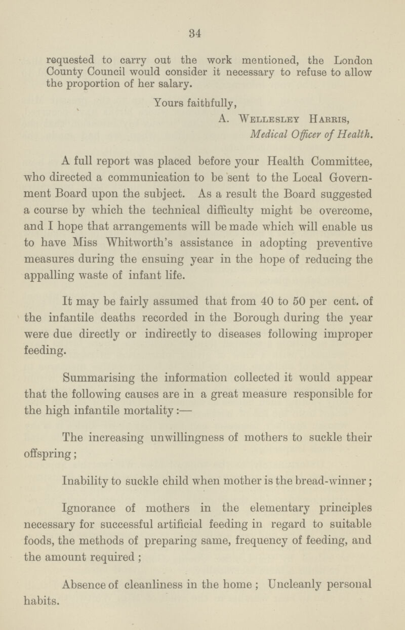 34 requested to carry out the work mentioned, the London County Council would consider it necessary to refuse to allow the proportion of her salary. Yours faithfully, A. Welle sley Harris, Medical Officer of Health. A full report was placed before your Health Committee, who directed a communication to be sent to the Local Govern ment Board upon the subject. As a result the Board suggested a course by which the technical difficulty might be overcome, and I hope that arrangements will be made which will enable us to have Miss Whitworth's assistance in adopting preventive measures during the ensuing year in the hope of reducing the appalling waste of infant life. It may be fairly assumed that from 40 to 50 per cent. of the infantile deaths recorded in the Borough during the year were due directly or indirectly to diseases following improper feeding. Summarising the information collected it would appear that the following causes are in a great measure responsible for the high infantile mortality:— The increasing unwillingness of mothers to suckle their offspring; Inability to suckle child when mother is the bread-winner; Ignorance of mothers in the elementary principles necessary for successful artificial feeding in regard to suitable foods, the methods of preparing same, frequency of feeding, and the amount required; Absence of cleanliness in the home; Uncleanly personal habits.
