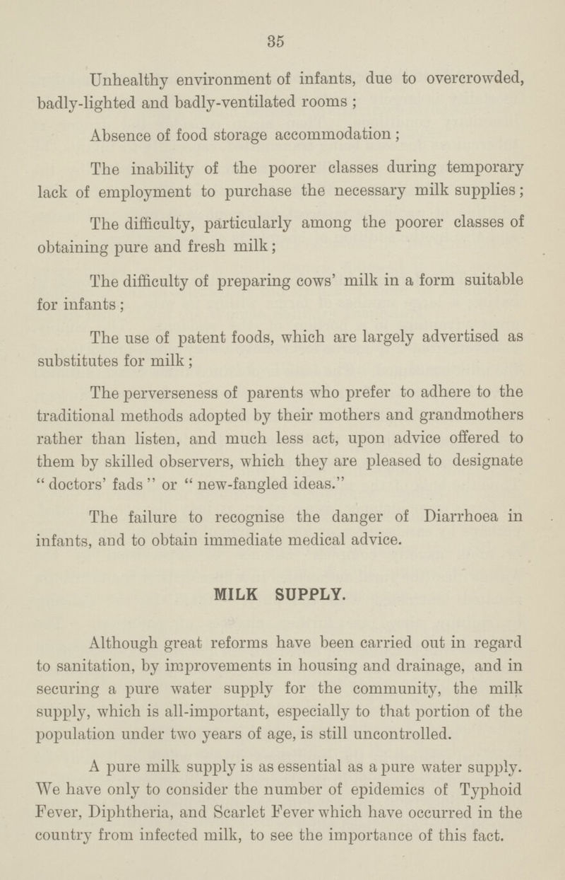 35 Unhealthy environment of infants, due to overcrowded, badly-lighted and badly-ventilated rooms; Absence of food storage accommodation; The inability of the poorer classes during temporary lack of employment to purchase the necessary milk supplies; The difficulty, particularly among the poorer classes of obtaining pure and fresh milk; The difficulty of preparing cows' milk in a form suitable for infants; The use of patent foods, which are largely advertised as substitutes for milk; The perverseness of parents who prefer to adhere to the traditional methods adopted by their mothers and grandmothers rather than listen, and much less act, upon advice offered to them by skilled observers, which they are pleased to designate doctors' fads or new-fangled ideas. The failure to recognise the danger of Diarrhoea in infants, and to obtain immediate medical advice. MILK SUPPLY. Although great reforms have been carried out in regard to sanitation, by improvements in housing and drainage, and in securing a pure water supply for the community, the milk supply, which is all-important, especially to that portion of the population under two years of age, is still uncontrolled. A pure milk supply is as essential as a pure water supply. We have only to consider the number of epidemics of Typhoid Fever, Diphtheria, and Scarlet Fever which have occurred in the country from infected milk, to see the importance of this fact.
