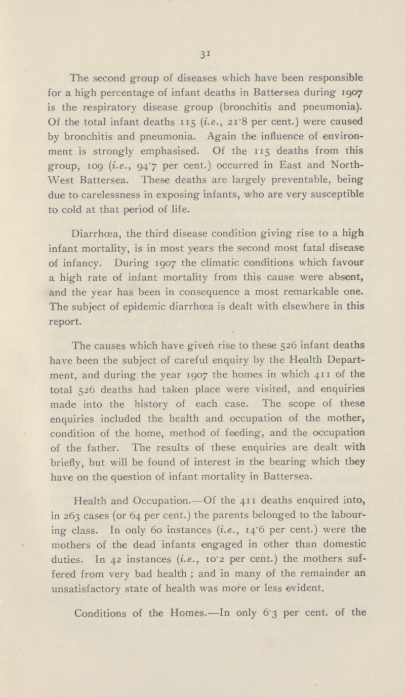 31 The second group of diseases which have been responsible for a high percentage of infant deaths in Battersea during 1907 is the respiratory disease group (bronchitis and pneumonia). Of the total infant deaths 115 (i.e., 21.8 per cent.) were caused by bronchitis and pneumonia. Again the influence of environ ment is strongly emphasised. Of the 115 deaths from this group, 109 (i.e., 94.7 per cent.) occurred in East and North West Battersea. These deaths are largely preventable, being due to carelessness in exposing infants, who are very susceptible to cold at that period of life. Diarrhœa, the third disease condition giving rise to a high infant mortality, is in most years the second most fatal disease of infancy. During 1907 the climatic conditions which favour a high rate of infant mortality from this cause were absent, and the year has been in consequence a most remarkable one. The subject of epidemic diarrhoea is dealt with elsewhere in this report. The causes which have given rise to these 526 infant deaths have been the subject of careful enquiry by the Health Depart ment, and during the year 1907 the homes in which 411 of the total 526 deaths had taken place were visited, and enquiries made into the history of each case. The scope of these enquiries included the health and occupation of the mother, condition of the home, method of feeding, and the occupation of the father. The results of these enquiries are dealt with briefly, but will be found of interest in the bearing which they have on the question of infant mortality in Battersea. Health and Occupation.—Of the 411 deaths enquired into, in 263 cases (or 64 per cent.) the parents belonged to the labour ing class. In only 60 instances (i.e., 14.6 per cent.) were the mothers of the dead infants engaged in other than domestic duties. In 42 instances (i.e., 10.2 per cent.) the mothers suf fered from very bad health; and in many of the remainder an unsatisfactory state of health was more or less evident. Conditions of the Homes.—In only 6.3 per cent. of the