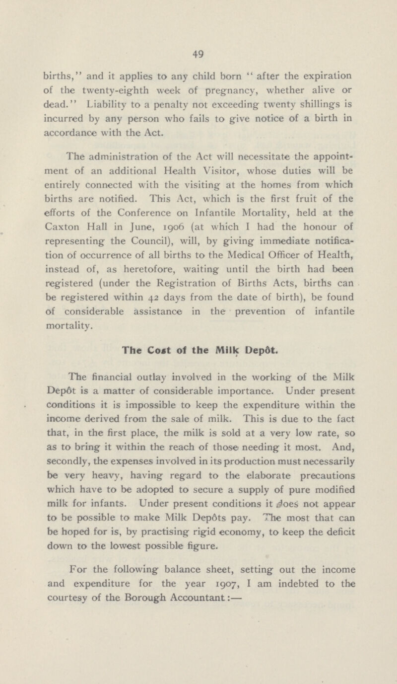 49 births,'' and it applies to any child born '' after the expiration of the twenty-eighth week of pregnancy, whether alive or dead. Liability to a penalty not exceeding twenty shillings is incurred by any person who fails to give notice of a birth in accordance with the Act. The administration of the Act will necessitate the appoint ment of an additional Health Visitor, whose duties will be entirely connected with the visiting at the homes from which births are notified. This Act, which is the first fruit of the efforts of the Conference on Infantile Mortality, held at the Caxton Hall in June, 1906 (at which I had the honour of representing the Council), will, by giving immediate notifica tion of occurrence of all births to the Medical Officer of Health, instead of, as heretofore, waiting until the birth had been registered (under the Registration of Births Acts, births can be registered within 42 days from the date of birth), be found of considerable assistance in the prevention of infantile mortality. The Cost of the Milk Depôt. The financial outlay involved in the working of the Milk Depôt is a matter of considerable importance. Under present conditions it is impossible to keep the expenditure within the income derived from the sale of milk. This is due to the fact that, in the first place, the milk is sold at a very low rate, so as to bring it within the reach of those needing it most. And, secondly, the expenses involved in its production must necessarily be very heavy, having regard to the elaborate precautions which have to be adopted to secure a supply of pure modified milk for infants. Under present conditions it does not appear to be possible to make Milk Dep6ts pay. The most that can be hoped for is, by practising rigid economy, to keep the deficit down to the lowest possible figure. For the following balance sheet, setting out the income and expenditure for the year 1907, I am indebted to the courtesy of the Borough Accountant:—