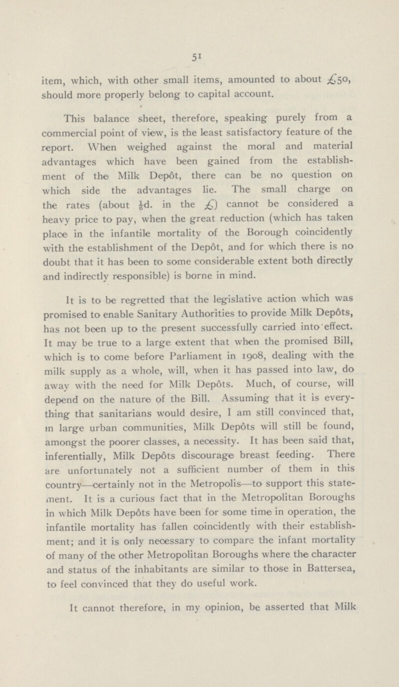 51 item, which, with other small items, amounted to about £50, should more properly belong to capital account. This balance sheet, therefore, speaking purely from a commercial point of view, is the least satisfactory feature of the report. When weighed against the moral and material advantages which have been gained from the establish ment of the Milk Depot, there can be no question on which side the advantages lie. The small charge on the rates (about 1/6d. in the £) cannot be considered a heavy price to pay, when the great reduction (which has taken place in the infantile mortality of the Borough coincidently with the establishment of the Depot, and for which there is no doubt that it has been to some considerable extent both directly and indirectly responsible) is borne in mind. It is to be regretted that the legislative action which was promised to enable Sanitary Authorities to provide Milk Depôts, has not been up to the present successfully carried into effect. It may be true to a large extent that when the promised Bill, which is to come before Parliament in 1908, dealing with the milk supply as a whole, will, when it has passed into law, do away with the need for Milk Depots. Much, of course, will depend on the nature of the Bill. Assuming that it is every thing that sanitarians would desire, I am still convinced that, in large urban communities, Milk Depots will still be found, amongst the poorer classes, a necessity. It has been said that, inferentially, Milk Depots discourage breast feeding. There are unfortunatelv not a sufficient number of them in this country—certainly not in the Metropolis—to support this state ment. It is a curious fact that in the Metropolitan Boroughs in which Milk Depots have been for some time in operation, the infantile mortality has fallen coincidently with their establish ment; and it is only necessary to compare the infant mortality of many of the other Metropolitan Boroughs where the character and status of the inhabitants are similar to those in Battersea, to feel convinced that they do useful work. It cannot therefore, in my opinion, be asserted that Milk