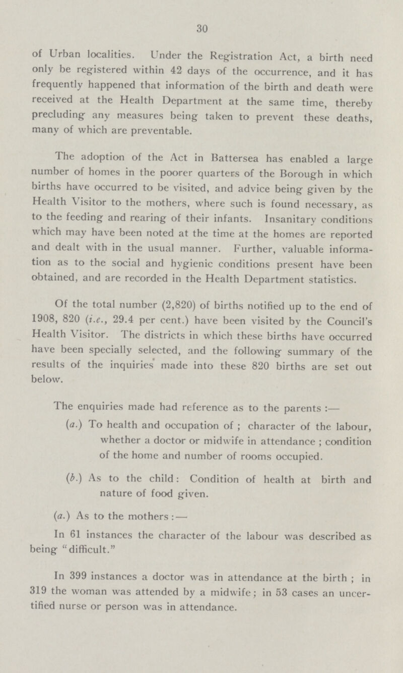 30 of Urban localities. Under the Registration Act, a birth need only be registered within 42 days of the occurrence, and it has frequently happened that information of the birth and death were received at the Health Department at the same time, thereby precluding any measures being taken to prevent these deaths, many of which are preventable. The adoption of the Act in Battersea has enabled a large number of homes in the poorer quarters of the Borough in which births have occurred to be visited, and advice being given by the Health Visitor to the mothers, where such is found necessary, as to the feeding and rearing of their infants. Insanitary conditions which may have been noted at the time at the homes are reported and dealt with in the usual manner. Further, valuable informa tion as to the social and hygienic conditions present have been obtained, and are recorded in the Health Department statistics. Of the total number (2,820) of births notified up to the end of 1908, 820 (i.e., 29.4 per cent.) have been visited by the Council's Health Visitor. The districts in which these births have occurred have been specially selected, and the following summary of the results of the inquiries made into these 820 births are set out below. The enquiries made had reference as to the parents:— (a.) To health and occupation of ; character of the labour, whether a doctor or midwife in attendance ; condition of the home and number of rooms occupied. (b.) As to the child: Condition of health at birth and nature of food given. (a.) As to the mothers:— In 61 instances the character of the labour was described as being difficult. In 399 instances a doctor was in attendance at the birth ; in 319 the woman was attended by a midwife; in 53 cases an uncer tified nurse or person was in attendance.