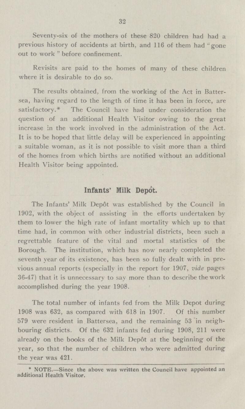 32 Seventy-six of the mothers of these 820 children had had a previous history of accidents at birth, and 116 of them had gone out to work  before confinement. Revisits are paid to the homes of many of these children where it is desirable to do so. The results obtained, from the working of the Act in Batter sea, having regard to the length of time it has been in force, are satisfactory.* The Council have had under consideration the question of an additional Health Visitor owing to the great increase in the work involved in the administration of the Act. It is to be hoped that little delay will be experienced in appointing a suitable woman, as it is not possible to visit more than a third of the homes from which births are notified without an additional Health Visitor being appointed. Infants' Milk Depot. The Infants' Milk Depot was established by the Council in 1902, with the object of assisting in the efforts undertaken by them to lower the high rate of infant mortality which up to that time had, in common with other industrial districts, been such a regrettable feature of the vital and mortal statistics of the Borough. The institution, which has now nearly completed the seventh year of its existence, has been so fully dealt with in pre vious annual reports (especially in the report for 1907, vide pages 36-47) that it is unnecessary to say more than to describe the work accomplished during the year 1908. The total number of infants fed from the Milk Depot during 1908 was 632, as compared with 618 in 1907. Of this number 579 were resident in Battersea, and the remaining 53 in neigh bouring districts. Of the 632 infants fed during 1908, 211 were already on the books of the Milk Depot at the beginning of the year, so that the number of children who were admitted during the year was 421. * NOTE.—Since the above was written the Council have appointed an additional Health Visitor.