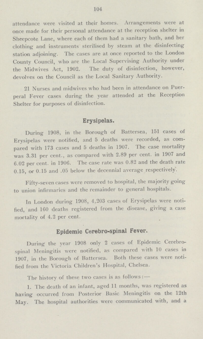 104 attendance were visited at their homes. Arrangements were at once made for their personal attendance at the reception shelter in Sheepcote Lane, where each of them had a sanitary bath, and her clothing and instruments sterilised by steam at the disinfecting station adjoining. The cases are at once reported to the London County Council, who are the Local Supervising Authority under the Midwives Act, 1902. The duty of disinfection, however, devolves on the Council as the Local Sanitary Authority. 21 Nurses and midwives who had been in attendance on Puer peral Fever cases during the year attended at the Reception Shelter for purposes of disinfection. Erysipelas. During 1908, in the Borough of Battersea, 151 cases of Erysipelas were notified, and 5 deaths were recorded, as com pared with 173 cases and 5 deaths in 1907. The case mortality was 3.31 per cent., as compared with 2.89 per cent. in 1907 and 6.02 per cent. in 1906. The case rate was 0.82 and the death rate 0.15, or 0.15 and .05 below the decennial average respectively. Fifty-seven cases were removed to hospital, the majority going to union infirmaries and the remainder to general hospitals. In London during 1908, 4,203 cases of Erysipelas were noti fied, and 160 deaths registered from the disease, giving a case mortality of 4.2 per cent. Epidemic Cerebro-spinal Fever. During the year 1908 only 2 cases of Epidemic Cerebro spinal Meningitis were notified, as compared with 10 cases in 1907, in the Borough of Battersea. Both these cases were noti fied from the Victoria Children's Hospital, Chelsea. The history of these two cases is as follows:— 1. The death of an infant, aged 11 months, was registered as having occurred from Posterior Basic Meningitis on the 12th May. The hospital authorities were communicated with, and a