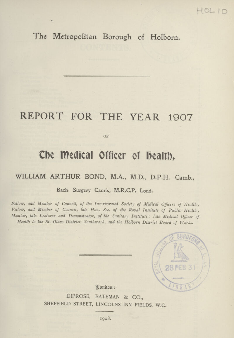 Hol 10 The Metropolitan Borough of Holborn. REPORT FOR THE YEAR 1907 OF The Medical Officer of Health, WILLIAM ARTHUR BOND, M.A., M.D., D.P.H. Camb., Bach- Surgery Camb., M.R.C.P. Lond. Fellow, and Member of Council, of the Incorporated Society of Medical Officers of Health; Fellow, and Member of Council, late Hon. Sec. of the Royal Institute of Public Health; Member, late Lecturer and Demonstrator, of the Sanitary Institute; late Medical Officer of Health to the St. Olave District, Southwark, and the Holborn District Board of Works. Xi DIPROSE, BATEMAN & CO., SHEFFIELD STREET, LINCOLNS INN FIELDS, W.C. 1908.