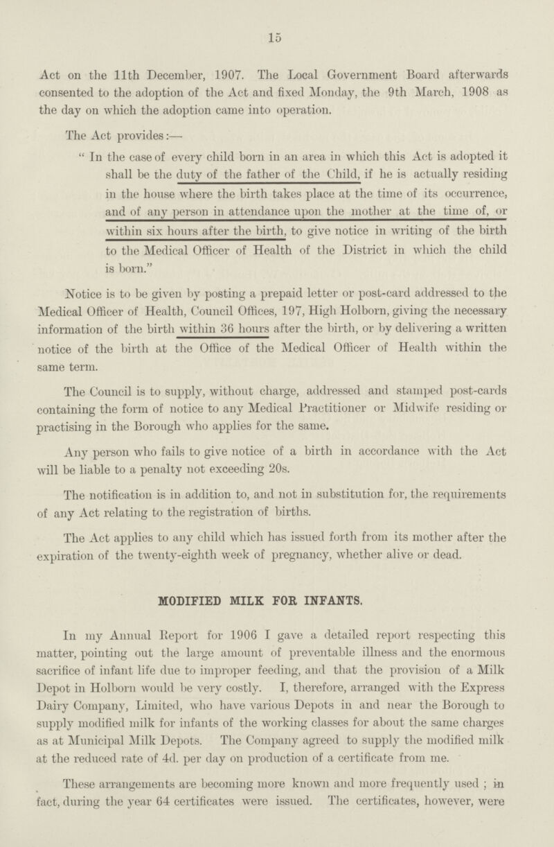 15 Act on the 11th December, 1907. The Local Government Board afterwards consented to the adoption of the Act and fixed Monday, the 9th March, 1908 as the day on which the adoption came into operation. The Act provides:— In the case of every child born in an area in which this Act is adopted it shall be the duty of the father of the Child, if he is actually residing in the house where the birth takes place at the time of its occurrence, and of any person in attendance upon the mother at the time of, or within six hours after the birth, to give notice in writing of the birth to the Medical Officer of Health of the District in which the child is born. Notice is to be given by posting a prepaid letter or post-card addressed to the Medical Officer of Health, Council Offices, 197, High Holborn, giving the necessary information of the birth within 36 hours after the birth, or by delivering a written notice of the birth at the Office of the Medical Officer of Health within the same term. The Council is to supply, without charge, addressed and stamped post-cards containing the form of notice to any Medical Practitioner or Midwife residing or practising in the Borough who applies for the same. Any person who fails to give notice of a birth in accordance with the Act will be liable to a penalty not exceeding 20s. The notification is in addition to, and not in substitution for, the requirements of any Act relating to the registration of births. The Act applies to any child which has issued forth from its mother after the expiration of the twenty-eighth week of pregnancy, whether alive or dead. MODIFIED MILK FOR INFANTS. In my Annual Report for 1906 I gave a detailed report respecting this matter, pointing out the large amount of preventable illness and the enormous sacrifice of infant life due to improper feeding, and that the provision of a Milk Depot in Holborn would be very costly. I, therefore, arranged with the Express Dairy Company, Limited, who have various Depots in and near the Borough to supply modified milk for infants of the working classes for about the same charges as at Municipal Milk Depots. The Company agreed to supply the modified milk at the reduced rate of 4d. per day on production of a certificate from me. These arrangements are becoming more known and more frequently used; in fact, during the year 64 certificates were issued. The certificates, however, were