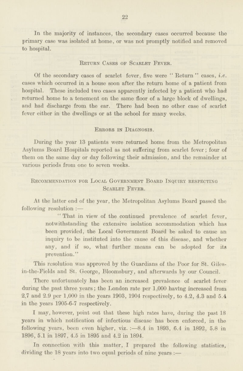 22 In the majority of instances, the secondary cases occurred because the primary case was isolated at home, or was not promptly notified and removed to hospital. Return Cases of Scarlet Fever. Of the secondary cases of scarlet fever, five were Return cases, i.e. cases which occurred in a house soon after the return home of a patient from hospital. These included two cases apparently infected by a patient who had returned home to a tenement on the same floor of a large block of dwellings, and had discharge from the ear. There had been no other case of scarlet fever either in the dwellings or at the school for many weeks. Errors in Diagnosis. During the year 13 patients were returned home from the Metropolitan Asylums Board Hospitals reported as not suffering from scarlet fever; four of them on the same day or day following their admission, and the remainder at various periods from one to seven weeks. Recommendation for Local Government Board Inquiry respecting Scarlet Fever. At the latter end of the year, the Metropolitan Asylums Board passed the following resolution  That in view of the continued prevalence of scarlet fever, notwithstanding the extensive isolation accommodation which has been provided, the Local Government Board be asked to cause an inquiry to be instituted into the cause of this disease, and whether any, and if so, what further means can be adopted for its prevention.'' This resolution was approved by the Guardians of the Poor for St. Giles in-the-Fields and St. George, Bloomsbury, and afterwards by our Council. There unfortunately has been an increased prevalence of scarlet fever during the past three years; the London rate per 1,000 having increased from 2.7 and 2.9 per 1,000 in the years 1903, 1904 respectively, to 4.2, 4.3 and 5.4 in the years 1905-6-7 respectively. I may, however, point out that these high rates have, during the past 18 years in which notification of infectious disease has been enforced, in the following years, been even higher, viz. :—8.4 in 1893, 6.4 in 1892, 5.8 in 1896, 5.1 in 1897, 4.5 in 1895 and 4.2 in 1894. In connection with this matter, I prepared the following statistics, dividing the 18 years into two equal periods of nine years :—