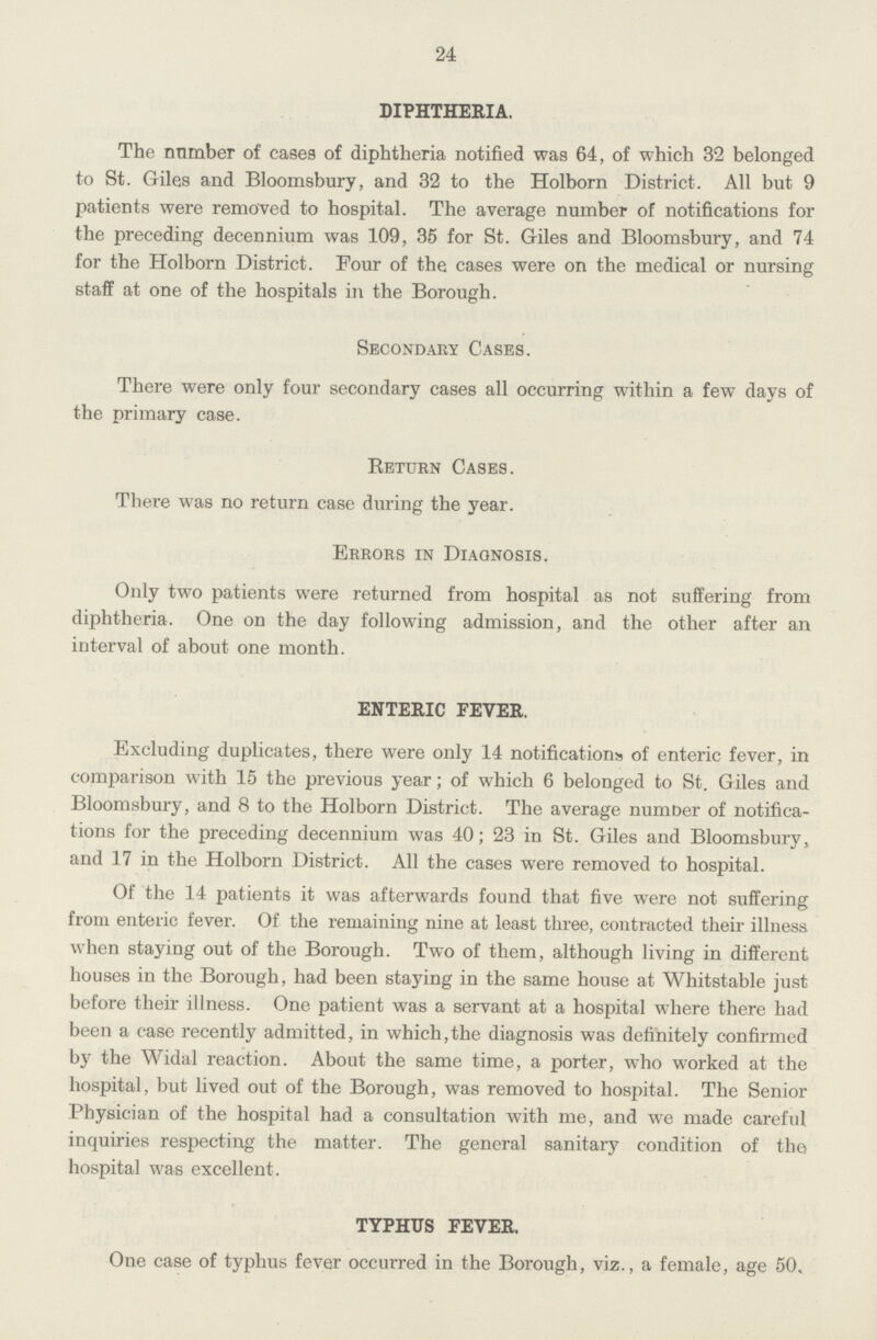 24 DIPHTHERIA. The number of cases of diphtheria notified was 64, of which 32 belonged to St. Giles and Bloomsbury, and 32 to the Holborn District. All but 9 patients were removed to hospital. The average number of notifications for the preceding decennium was 109, 35 for St. Giles and Bloomsbury, and 74 for the Holborn District. Four of the cases were on the medical or nursing staff at one of the hospitals in the Borough. Secondary Cases. There were only four secondary cases all occurring within a few days of the primary case. Return Cases. There was no return case during the year. Errors in Diagnosis. Only two patients were returned from hospital as not suffering from diphtheria. One on the day following admission, and the other after an interval of about one month. ENTERIC FEVER. Excluding duplicates, there were only 14 notifications of enteric fever, in comparison with 15 the previous year; of which 6 belonged to St. Giles and Bloomsbury, and 8 to the Holborn District. The average number of notifica tions for the preceding decennium was 40; 23 in St. Giles and Bloomsbury, and 17 in the Holborn District. All the cases were removed to hospital. Of the 14 patients it was afterwards found that five were not suffering from enteric fever. Of the remaining nine at least three, contracted their illness when staying out of the Borough. Two of them, although living in different houses in the Borough, had been staying in the same house at Whitstable just before their illness. One patient was a servant at a hospital where there had been a case recently admitted, in which,the diagnosis was definitely confirmed by the Widal reaction. About the same time, a porter, who worked at the hospital, but lived out of the Borough, was removed to hospital. The Senior Physician of the hospital had a consultation with me, and we made careful inquiries respecting the matter. The general sanitary condition of the hospital was excellent. TYPHUS FEVER. One case of typhus fever occurred in the Borough, viz., a female, age 50,