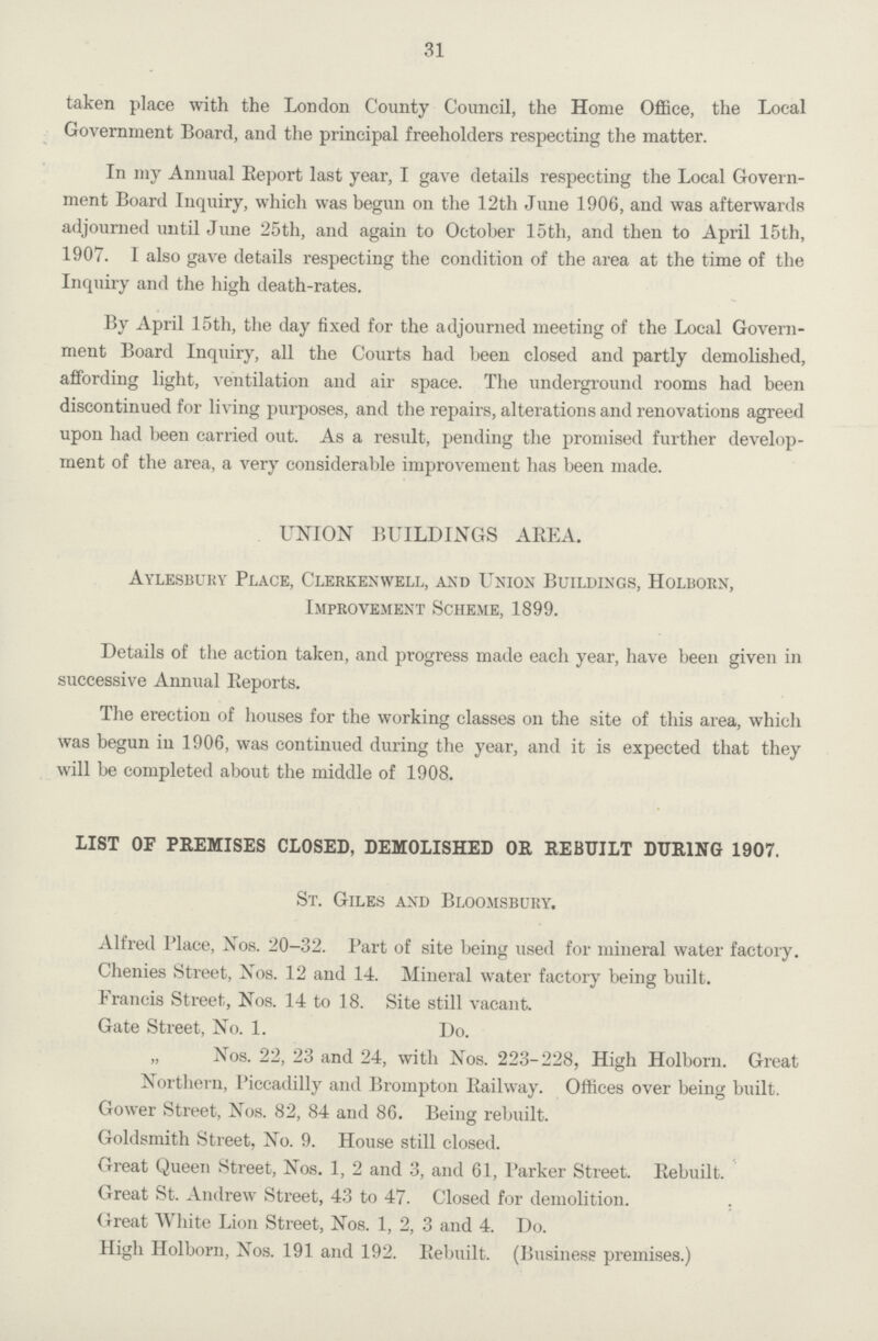 31 taken place with the London County Council, the Home Office, the Local Government Board, and the principal freeholders respecting the matter. In my Annual Eeport last year, I gave details respecting the Local Govern ment Board Inquiry, which was begun on the 12th June 1906, and was afterwards adjourned until June 25th, and again to October 15th, and then to April 15th, 1907. 1 also gave details respecting the condition of the area at the time of the Inquiry and the high death-rates. By April 15th, the day fixed for the adjourned meeting of the Local Govern ment Board Inquiry, all the Courts had been closed and partly demolished, affording light, ventilation and air space. The underground rooms had been discontinued for living purposes, and the repairs, alterations and renovations agreed upon had been carried out. As a result, pending the promised further develop ment of the area, a very considerable improvement has been made. UNION BUILDINGS AEEA. Aylesbury Place, Clerkenwell, and Union Buildings, Holborn, Improvement Scheme, 1899. Details of the action taken, and progress made each year, have been given in successive Annual Reports. The erection of houses for the working classes on the site of this area, which was begun in 1906, was continued during the year, and it is expected that they will be completed about the middle of 1908. LIST OF PREMISES CLOSED, DEMOLISHED OK, REBUILT DURING 1907. St. Giles and Bloomsbury. Alfred Place, Xos. 20-32. Part of site being used for mineral water factoiy. Chenies Street, Nos. 12 and 14. Mineral water factory being built. Francis Street, Nos. 14 to 18. Site still vacant. Gate Street, No. 1. Do. „ Nos. 22, 23 and 24, with Nos. 223-228, High Holborn. Great Northern, Piccadilly and Brompton Eailway. Offices over being built. Gower Street, Nos. 82, 84 and 86. Being rebuilt. Goldsmith Street, No. 9. House still closed. Great Queen Street, Nos. 1, 2 and 3, and 61, Parker Street. Eebuilt. Great St. Andrew Street, 43 to 47. Closed for demolition. Great White Lion Street, Nos. 1, 2, 3 and 4. Do. High Holborn, Nos. 191 and 192. Eebuilt. (Business premises.)