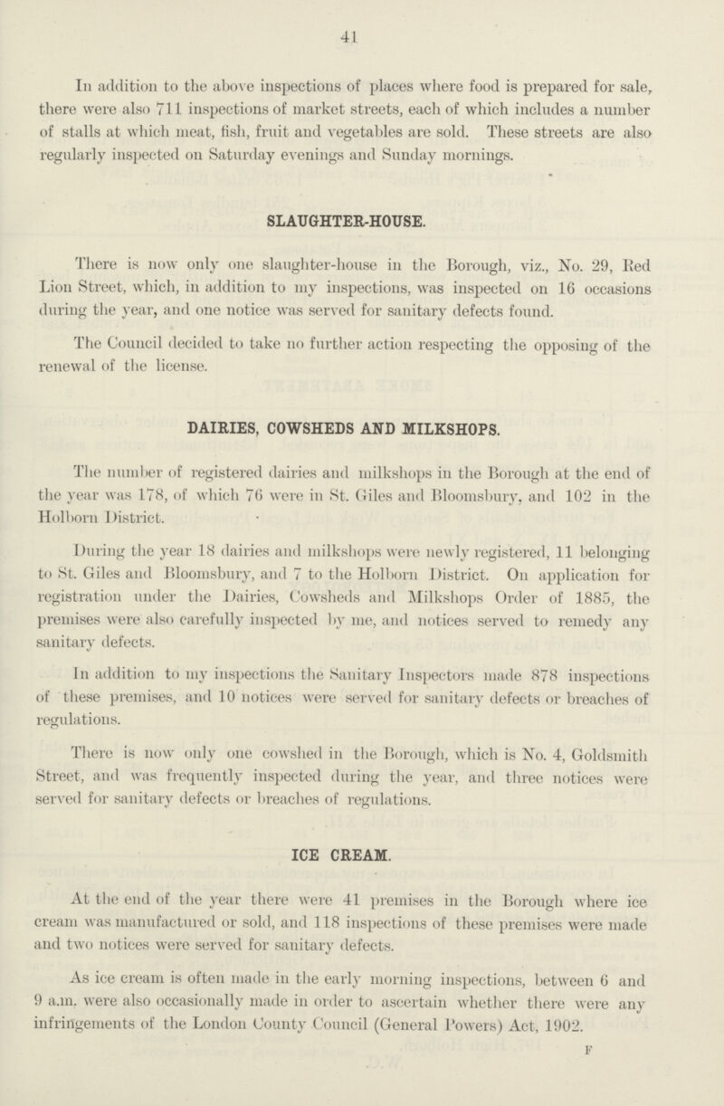 41 In addition to the above inspections of places where food is prepared for sale, there were also 711 inspections of market streets, each of which includes a number of stalls at which meat, fish, fruit and vegetables are sold. These streets are also regularly inspected on Saturday evenings and Sunday mornings. SLAUGHTER-HOUSE. There is now only one slaughter-house in the Borough, viz., No. 29, Bed Lion Street, which, in addition to my inspections, was inspected on 16 occasions during the year, and one notice was served for sanitary defects found. The Council decided to take no further action respecting the opposing of the renewal of the license. DAIRIES, COWSHEDS AND MILKSHOPS. The number of registered dairies and inilkshops in the Borough at the end of the year was 178, of which 76 were in St. Giles and Bloomsbury, and 102 in the Holborn District. During the year 18 dairies and inilkshops were newly registered, 11 belonging to St. Giles and Bloomsbury, and 7 to the Holborn District. On application for registration under the Dairies, Cowsheds and Milkshops Order of 1885, the premises were also carefully inspected by me, and notices served to remedy any sanitary defects. In addition to my inspections the Sanitary Inspectors made 878 inspections of these premises, and 10 notices were served for sanitary defects or breaches of regulations. There is now only one cowshed in the Borough, which is No. 4, Goldsmith Street, and was frequently inspected during the year, and three notices were served for sanitary defects or breaches of regulations. ICE CREAM. At the end of the year there were 41 premises in the Borough where ice cream was manufactured or sold, and 118 inspections of these premises were made and two notices were served for sanitary defects. As ice cream is often made in the early morning inspections, between 6 and 9 a.m. were also occasionally made in order to ascertain whether there were any infringements of the London County Council (General Powers) Act, 1902. F