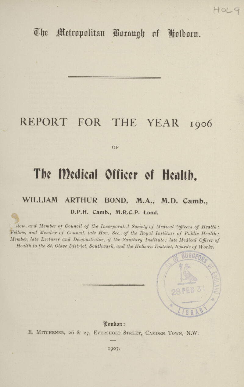 The Metropolitan Borough of holborn. REPORT FOR THE YEAR 1906 OF The medical Officer of Health, WILLIAM ARTHUR BOND, M.A., M.D. Camb., D.P.H. Camb., M.R.C.P. Lond. ilow, and Member of Council of the Incorporated Society of Medical Officers of Health; Fellow, and Member of Council, late Hon. Sec., of the Royal Institute of Public Health; Member, late Lecturer and Demonstrator, of the Sanitary Institute; late Medical Officer of Health to the St. Olave District, Southward, and the Holborn District, Boards of Works. Lonon: E. Mitchener, 26 & 27, Eversholt Street, Camden Town, N.W. 1907.