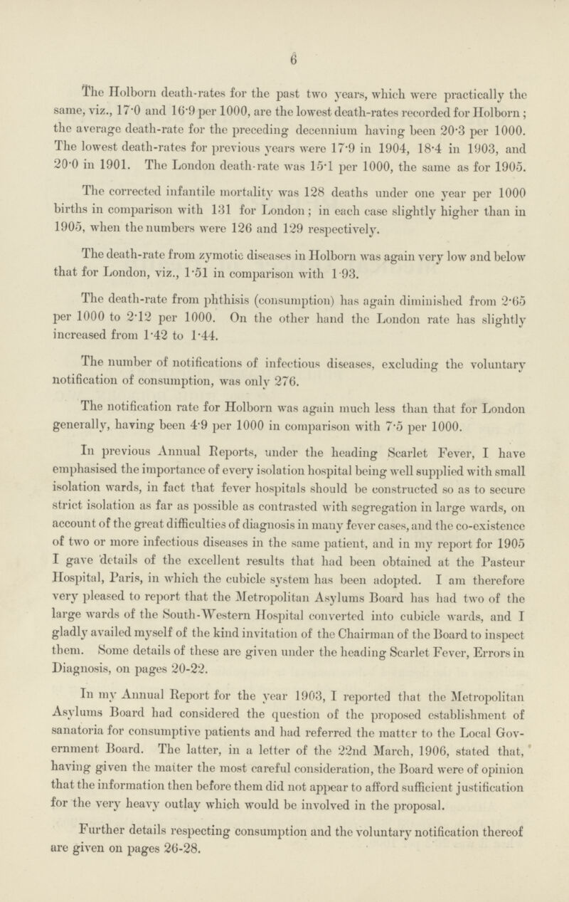 6 The Holborn death-rates for the past two years, whieh were practically the same, viz., 17.0 and 16.9 per 1000, are the lowest death-rates recorded for Holborn; the average death-rate for the preceding decenniura having been 20.3 per 1000. The lowest death-rates for previous years were 17.9 in 1904, 18.4 in 1903, and 20.0 in 1901. The London death-rate was 15.1 per 1000, the same as for 1905. The corrected infantile mortality was 128 deaths under one year per 1000 births in comparison with 131 for London; in each case slightly higher than in 1905, when the numbers were 126 and 129 respectively. The death-rate from zymotic diseases in Holborn was again very low and below that for London, viz., 1.51 in comparison with 193. The death-rate from phthisis (consumption) has again diminished from 2.65 per 1000 to 2.12 per 1000. On the other hand the London rate has slightly increased from l.42 to 1.44. The number of notifications of infectious diseases, excluding the voluntary notification of consumption, was only 276. The notification rate for Holborn was again much less than that for London generally, having been 4.9 per 1000 in comparison with 7.5 per 1000. In previous Annual Reports, under the heading Scarlet Fever, I have emphasised the importance of every isolation hospital being well supplied with small isolation wards, in fact that fever hospitals should be constructed so as to secure strict isolation as far as possible as contrasted with segregation in large wards, on account of the great difficulties of diagnosis in many fever cases, and the co-existence of two or more infectious diseases in the same patient, and in my report for 1905 I gave details of the excellent results that had been obtained at the Pasteur Hospital, Paris, in which the cubicle system has been adopted. I am therefore very pleased to report that the Metropolitan Asylums Board has had two of the large wards of the South-Western Hospital converted into cubicle wards, and I gladly availed myself of the kind invitation of the Chairman of the Board to inspect them. Some details of these are given under the heading Scarlet Fever, Errors in Diagnosis, on pages 20-22. In my Annual Report for the year 1903, I reported that the Metropolitan Asylums Board had considered the question of the proposed establishment of sanatoria for consumptive patients and had referred the matter to the Local Gov ernment Board. The latter, in a letter of the 22nd March, 1906, stated that, having given the matter the most careful consideration, the Board were of opinion that the information then before them did not appear to afford sufficient justification for the very heavy outlay which would be involved in the proposal. Further details respecting consumption and the voluntary notification thereof are given on pages 26-28.