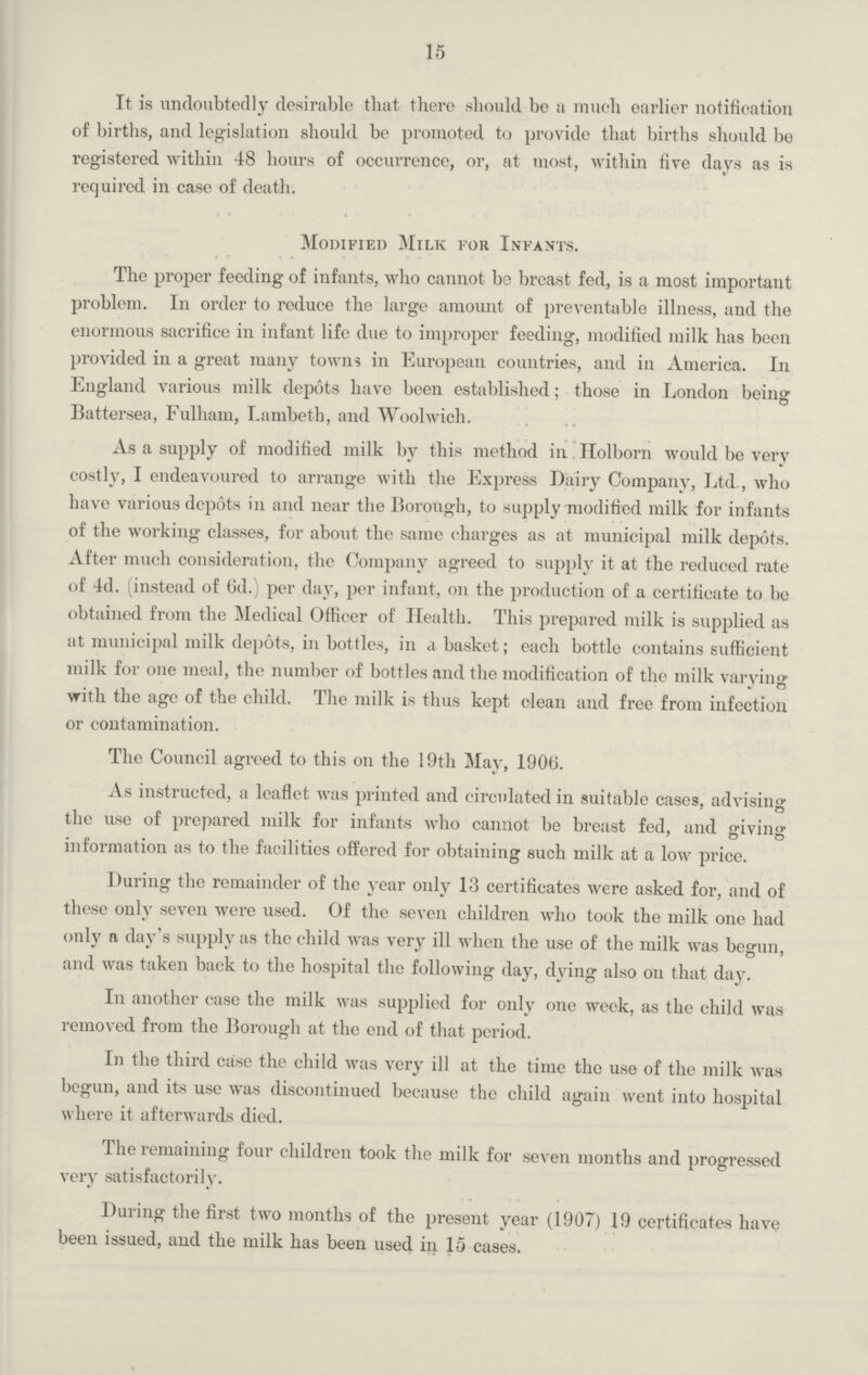 15 It is undoubtedly desirable that there should be a much earlier notification of births, and legislation should be prompted to provide that births should be registered within 48 hours of occurrence, or, at most, within five days as is required in case of death. Modified Milk for Infants. The proper feeding of infants, who cannot be breast fed, is a most important problem. In order to reduce the large amount of preventable illness, and the enormous sacrifice in infant life due to improper feeding, modified milk has been provided in a great many towns in European countries, and in America. In England various milk depots have been established; those in London being Battersea, Fulham, Lambeth, and Woolwich. As a supply of modified milk by this method in Holborn would be very costly, I endeavoured to arrange with the Express Dairy Company, Ltd., who have various depots in and near the Borough, to supply modified milk for infants of the working classes, for about the same charges as at municipal milk depots. After much consideration, the Company agreed to supply it at the reduced rate of 4d. (instead of 6d.) per day, per infant, on the production of a certificate to be obtained from the Medical Officer of Health. This prepared milk is supplied as at municipal milk depots, in bottles, in a basket; each bottle contains sufficient milk for one meal, the number of bottles and the modification of the milk varying with the age of the child. The milk is thus kept clean and free from infection or contamination. The Council agreed to this on the 19th May, 1906. As instructed, a leaflet was printed and circulated in suitable cases, advising the use of prepared milk for infants who cannot be breast fed, and giving information as to the facilities offered for obtaining such milk at a low price. During the remainder of the year only 13 certificates were asked for, and of these only seven were used. Of the seven children who took the milk one had only a day's supply as the child was very ill when the use of the milk was begun, and was taken back to the hospital the following day, dying also on that day. In another case the milk was supplied for only one week, as the child was removed from the Borough at the end of that period. In the third case the child was very ill at the time the use of the milk was begun, and its use was discontinued because the child again went into hospital where it afterwards died. The remaining four children took the milk for seven months and progressed very satisfactorily. During the first two months of the present year (1907) 19 certificates have been issued, and the milk has been used in 15 cases.