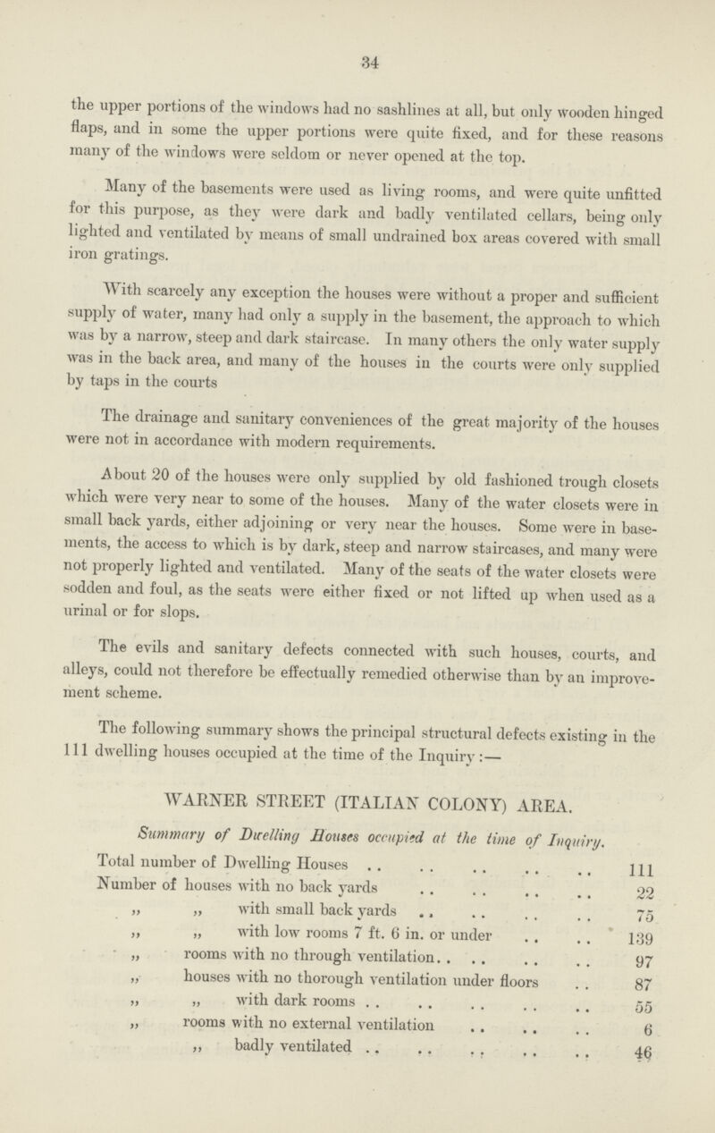 34 the upper portions of the windows had no sashlines at all, but only wooden hinged flaps, and in some the upper portions were quite fixed, and for these reasons many of the windows were seldom or never opened at the top. Many of the basements were used as living rooms, and were quite unfitted for this purpose, as they were dark and badly ventilated cellars, being only lighted and ventilated by means of small undrained box areas covered with small iron gratings. With scarcely any exception the houses were without a proper and sufficient supply of water, many had only a supply in the basement, the approach to which was by a narrow, steep and dark staircase. In many others the only water supply was in the back area, and many of the houses in the courts were only supplied by taps in the courts The drainage and sanitary conveniences of the great majority of the houses were not in accordance with modern requirements. About 20 of the houses were only supplied by old fashioned trough closets which were very near to some of the houses. Many of the water closets were in small back yards, either adjoining or very near the houses. Some were in base ments, the access to which is by dark, steep and narrow staircases, and many were not properly lighted and ventilated. Many of the seats of the water closets were sodden and foul, as the seats were either fixed or not lifted up when used as a urinal or for slops. The evils and sanitary defects connected with such houses, courts, and alleys, could not therefore be effectually remedied otherwise than by an improve ment scheme. The following summary shows the principal structural defects existing in the 111 dwelling houses occupied at the time of the Inquiry:— WARNER STREET (ITALIAN COLONY) AREA. Summary of Dwelling Houses occupied at the time of Inquiry. Total number of Dwelling Houses 111 Number of houses with no back yards 22 „ „ with small back yards 75 ,, „ with low rooms 7 ft. 6 in. or under 139 „ rooms with no through ventilation 97 „ houses with no thorough ventilation under floors 87 „ „ with dark rooms 55 „ rooms with no external ventilation 6 „ badly ventilated 46