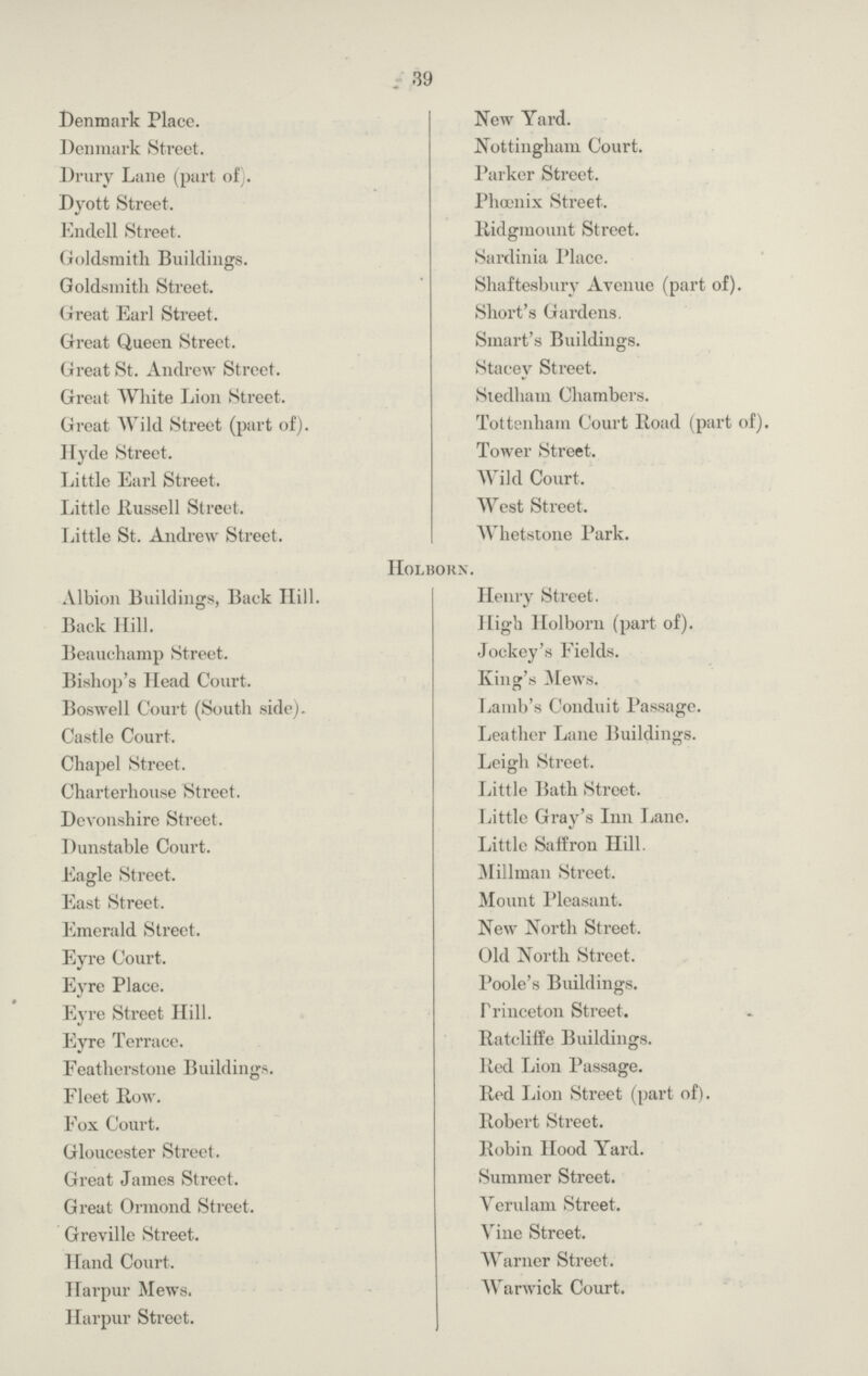 39 Denmark Place. New Yard. Denmark Street. Nottingham Court. Drury Lane (part of). Parker Street. Dyott Street. Phœnix Street. Endell Street. Ridgmount Street. Goldsmith Buildings. Sardinia Place. Goldsmith Street. Shaftesbury Avenue (part of). Great Earl Street. Short's Gardens. Great Queen Street. Smart's Buildings. Great St. Andrew Street. Stacey Street. Great White Lion Street. Stedham Chambers. Great Wild Street (part of). Tottenham Court Road (part of). Hyde Street. Tower Street. Little Earl Street. Wild Court. Little Russell Street. West Street. Little St. Andrew Street. Whetstone Park. Holborn. Albion Buildings, Back Hill. Henry Street. Back Hill. High Holborn (part of). Beauchamp Street. Jockey's Fields. Bishop's Head Court. King's Mews. Boswell Court (South side). Lamb's Conduit Passage. Castle Court. Leather Lane Buildings. Chapel Street. Leigh Street. Charterhouse Street. Little Bath Street. Devonshire Street. Little Gray's Inn Lane. Dunstable Court. Little Saffron Hill. Eagle Street. Millman Street. East Street. Mount Pleasant. Emerald Street. New North Street. Eyre Court. Old North Street. Eyre Place. Poole's Buildings. Eyre Street Hill. Princeton Street. Eyre Terrace. Ratcliffe Buildings. Featherstone Buildings. Red Lion Passage. Fleet Row. Red Lion Street (part of). Fox Court. Robert Street. Gloucester Street. Robin Hood Yard. Great James Street. Summer Street. Great Ormond Street. Verulam Street. Greville Street. Vine Street. Hand Court. Warner Street. Harpur Mews. Warwick Court. Harpur Street.
