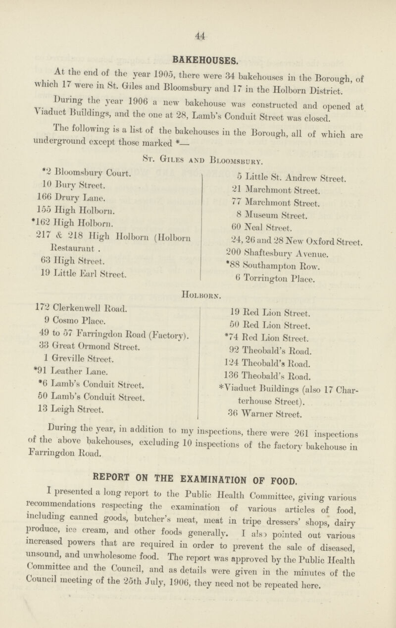 44 BAKEHOUSES. At the end of the year 1905, there were 34 bakehouses in the Borough, of which 17 were in St. Giles and Bloomsbury and 17 in the Holborn District. During the year 1906 a new bakehouse was constructed and opened at Viaduct Buildings, and the one at 28, Lamb's Conduit Street was closed. The following is a list of the bakehouses in the Borough, all of which are underground except those marked *— St. Giles and Bloomsbury. *2 Bloomsbury Court. 10 Bury Street. 166 Drury Lane. 155 High Holborn. *162 High Holborn. 217 & 218 High Holborn (Holborn Restaurant . 63 High Street. 19 Little Earl Street. 5 Little St. Andrew Street. 21 Marchmont Street. 77 Marchmont Street. 8 Museum Street. 60 Neal Street. 24,26 and 28 New Oxford Street. 200 Shaftesbury Avenue. *88 Southampton Row. 6 Torringrton Place. Holborn. 172 Clerkenwell Road. 9 Cosmo Place. 49 to 57 Farringdon Road (Factory). 33 Great Ormond Street. 1 Greville Street. *91 Leather Lane. *6 Lamb's Conduit Street. 50 Lamb's Conduit Street. 13 Leigh Street. 19 Red Lion Street. 50 Red Lion Street. *74 Red Lion Street. 92 Theobald's Road. 124 Theobald's Road. 136 Theobald's Road. *Viaduct Buildings (also 17 Char terhouse Street). 36 Warner Street. During the year, in addition to my inspections, there were 261 inspections of the above bakehouses, excluding 10 inspections of the factory bakehouse in Farringdon Road. REPORT ON THE EXAMINATION OF FOOD. I presented a long report to the Public Health Committee, giving various recommendations respecting the examination of various articles of food, including canned goods, butcher's meat, meat in tripe dressers' shops, dairy produce, ice cream, and other foods generally. I also pointed out various increased powers that are required in order to prevent the sale of diseased, unsound, and unwholesome food. The report was approved by the Public Health Committee and the Council, and as details were given in the minutes of the Council meeting of the 25th July, 1906, they need not be repeated here.