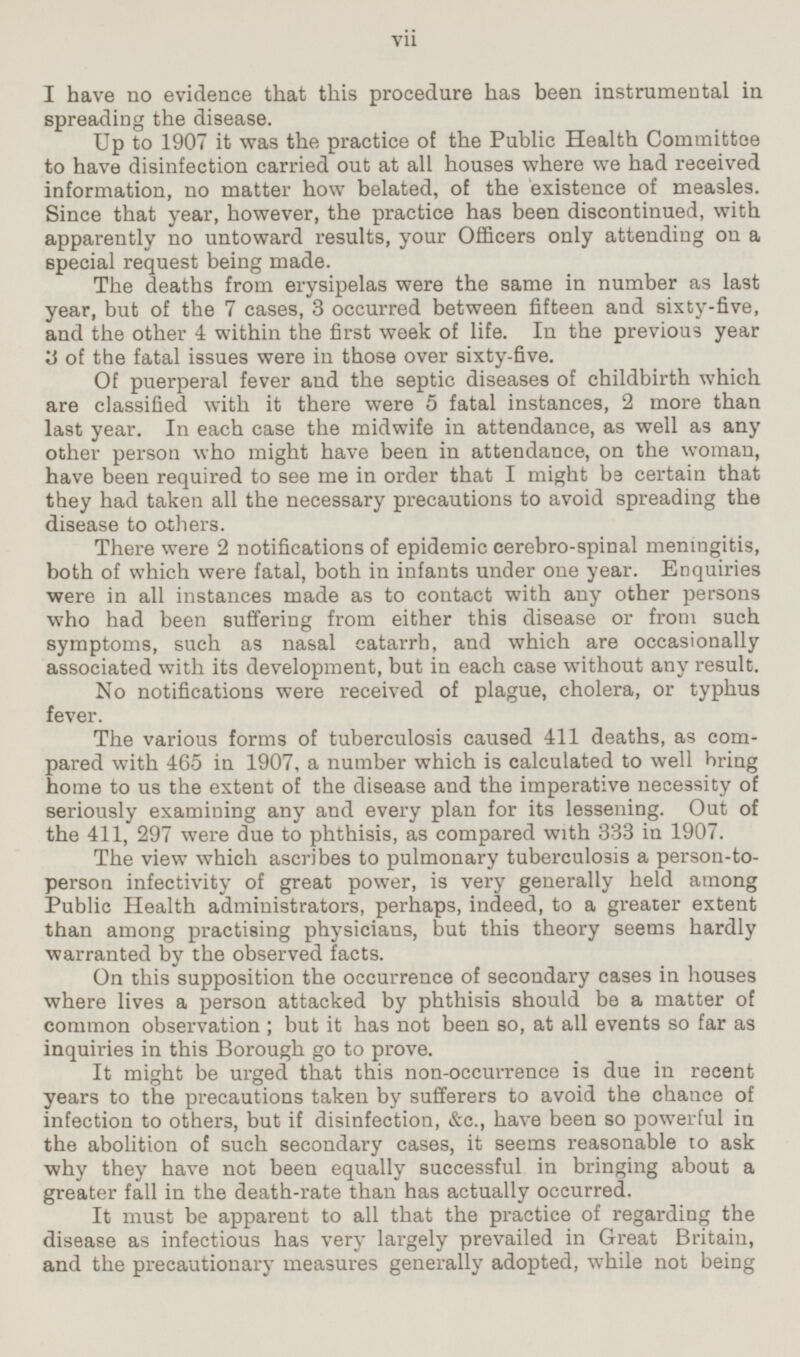 I have no evidence that this procedure has been instrumental in spreading the disease. Up to 1907 it was the practice of the Public Health Committee to have disinfection carried out at all houses where we had received information, no matter how belated, of the existence of measles. Since that year, however, the practice has been discontinued, with apparently no untoward results, your Officers only attending on a special request being made. The deaths from erysipelas were the same in number as last year, but of the 7 cases, 3 occurred between fifteen and sixty-five, and the other 4 within the first week of life. In the previous year 3 of the fatal issues were in those over sixty-five. Of puerperal fever and the septic diseases of childbirth which are classified with it there were 5 fatal instances, 2 more than last year. In each case the midwife in attendance, as well as any other person who might have been in attendance, on the woman, have been required to see me in order that I might be certain that they had taken all the necessary precautions to avoid spreading the disease to others. There were 2 notifications of epidemic cerebro-spinal meningitis, both of which were fatal, both in infants under one year. Enquiries were in all instances made as to contact with any other persons who had been suffering from either this disease or from such symptoms, such as nasal catarrh, and which are occasionally associated with its development, but in each case without any result. No notifications were received of plague, cholera, or typhus fever. The various forms of tuberculosis caused 411 deaths, as compared with 465 in 1907, a number which is calculated to well bring home to us the extent of the disease and the imperative necessity of seriously examining any and every plan for its lessening. Out of the 411, 297 were due to phthisis, as compared with 333 in 1907. The view which ascribes to pulmonary tuberculosis a person-to-person infectivity of great power, is very generally held among Public Health administrators, perhaps, indeed, to a greater extent than among practising physicians, but this theory seems hardly warranted by the observed facts. On this supposition the occurrence of secondary cases in houses where lives a person attacked by phthisis should be a matter of common observation; but it has not been so, at all events so far as inquiries in this Borough go to prove. It might be urged that this non-occurrence is due in recent years to the precautions taken by sufferers to avoid the chance of infection to others, but if disinfection, &c., have been so powerful in the abolition of such secondary cases, it seems reasonable to ask why they have not been equally successful in bringing about a greater fall in the death-rate than has actually occurred. It must be apparent to all that the practice of regarding the disease as infectious has very largely prevailed in Great Britain, and the precautionary measures generally adopted, while not being