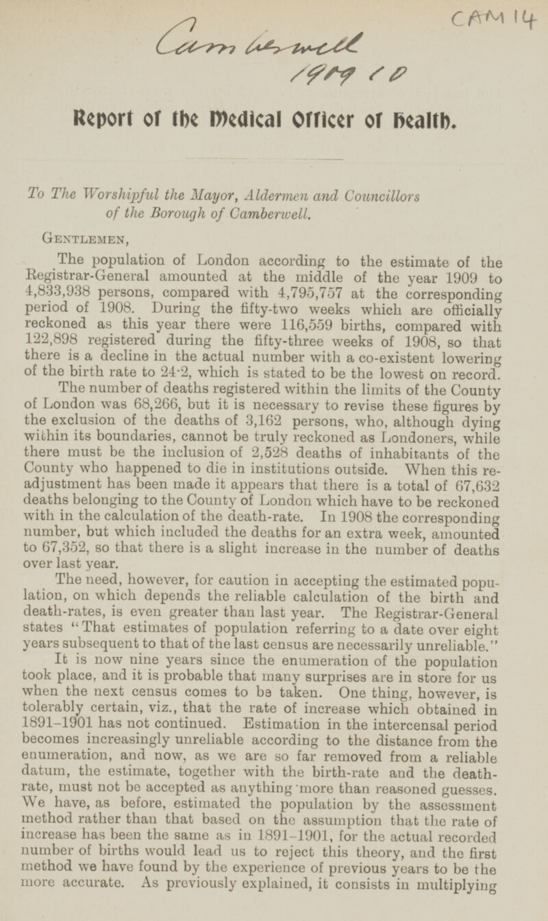 CAM 14 Camberwell 1909 10 Report of the medical Officer of Health. To The Worshipful the Mayor, Aldermen and Councillors of the Borough of Camberwell. Gentlemen, The population of London according to the estimate of the Registrar-General amounted at the middle of the year 1909 to 4,833,938 persons, compared with 4,795,757 at the corresponding period of 1908. During the fifty-two weeks which are officially reckoned as this year there were 116,559 births, compared with 122,898 registered during the fifty-three weeks of 1908, so that there is a decline in the actual number with a co-existent lowering of the birth rate to 24 - 2, which is stated to be the lowest on record. The number of deaths registered within the limits of the County of London was 68,266, but it is necessary to revise these figures by the exclusion of the deaths of 3,162 persons, who, although dying within its boundaries, cannot be truly reckoned as Londoners, while there must be the inclusion of 2,528 deaths of inhabitants of the County who happened to die in institutions outside. When this readjustment has been made it appears that there is a total of 67,632 deaths belonging to the County of London which have to be reckoned with in the calculation of the death-rate. In 1908 the corresponding number, but which included the deaths for an extra week, amounted to 67,352, so that there is a slight increase in the number of deaths over last year. The need, however, for caution in accepting the estimated popuation on which depends the reliable calculation of the birth and death-rates, is even greater than last year. The Registrar-General states That estimates of population referring to a date over eight years subsequent to that of the last census are necessarily unreliable. It is now nine years since the enumeration of the population took place, and it is probable that many surprises are in store for us when the next census comes to be taken. One thing, however, is tolerably certain, viz., that the rate of increase which obtained in 1891-1901 has not continued. Estimation in the intercensal period becomes increasingly unreliable according to the distance from the enumeration, and now, as we are so far removed from a reliable datum, the estimate, together with the birth-rate and the deathrate, must not be accepted as anything more than reasoned guesses. We have, as before, estimated the population by the assessment method rather than that based on the assumption that the rate of increase has been the same as in 1891-1901, for the actual recorded number of births would lead us to reject this theory, and the first method we have found by the experience of previous years to be the more accurate. As previously explained, it consists in multiplying
