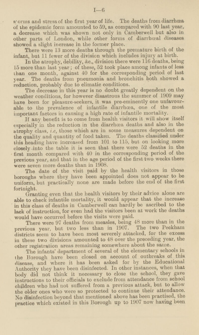 storms and stress of the first year of life. The deaths from diarrhœa of the epidemic form amounted to 59, as compared with 90 last year, a decrease which was shown not only in Camberwell but also in other parts of London, while other forms of diarrhœal diseases showed a slight increase in the former place. There were 13 more deaths through the premature birth of the infant, but 11 fewer of the division which includes injury at birth. In the atrophy, debility, &c., division there were 116 deaths, being 15 more than last year; of these, 52 took place among infants of less than one month, against 40 for the corresponding period of last year. The deaths from pneumonia and bronchitis both showed a reduction, probably due to climatic conditions. The decrease in this year is no doubt greatly dependent on the weather conditions, for however disastrous the summer of 1909 may have been for pleasure-seekers, it was pre-eminently one unfavourable to the prevalence of infantile diarrhœa, one of the most important factors in causing a high rate of infantile mortality. If any benefit is to come from health visitors it will show itself especially in the reduction in the diarrhœa deaths and also in the atrophy class, i.e, those which are in some measures dependent on the quality and quantity of food taken. The deaths classified under this heading have increased from 101 to 115, but on looking more closely into the table it is seen that there were 52 deaths in the first month compared with 40 in the corresponding period of the previous year, and that in the age period of the first two weeks there were seven more deaths than in 1908. The date of the visit paid by the health visitors in those boroughs where they have been appointed does not appear to be uniform, but practically none are made before the end of the first fortnight. Granting even that the health visitors by their advice alone are able to cheek infantile mortality, it would appear that the increase in this class of deaths in Camberwell can hardly be ascribed to the lack of instruction, for even had the visitors been at work the deaths would have occurred before the visits were paid. There were 97 deaths from measles, being 48 more than in the previous year, but two less than in 1907. The two Peckham districts seem to have been most severely attacked, for the excess in these two divisions amounted to 48 over the preceding year, the other registration areas remaining somewhere about the same. The infants' department of several of the elementary schools in the Borough have been closed on account of outbreaks of this disease, and where it has been asked for by the Educational Authority they have been disinfected. In other instances, when that body did not think it necessary to close the school, they gave instructions to their officials to exclude from attendance from school children who had not suffered from a previous attack, but to allow the older ones who were so protected to continue their attendance. No disinfection beyond that mentioned above has been practised, the practice which existed in this Borough up to 1907 now having been.