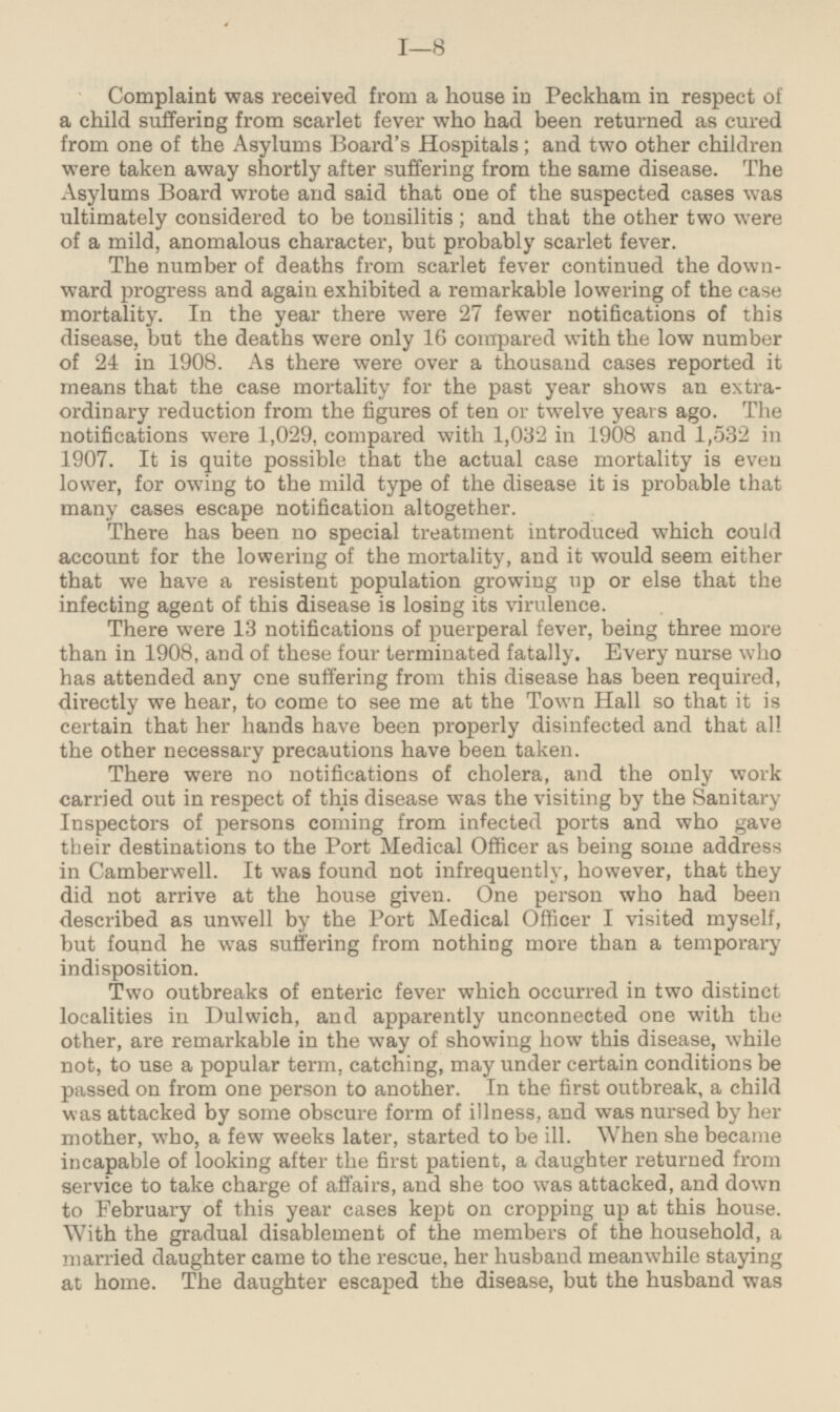Complaint was received from a house in Peckham in respect of a child suffering from scarlet fever who had been returned as cured from one of the Asylums board's Hospitals; and two other children were taken away shortly after suffering from the same disease. The Asylums Board wrote and said that one of the suspected cases was ultimately considered to be tonsilitis; and that the other two were of a mild, anomalous character, but probably scarlet fever. The number of deaths from scarlet fever continued the down ward progress and again exhibited a remarkable lowering of the case mortality. In the year there were 27 fewer notifications of this disease, but the deaths were only 16 compared with the low number of 24 in 1908. As there were over a thousand cases reported it means that the case mortality for the past year shows an extraordinary reduction from the figures of ten or twelve years ago. The notifications were 1,029, compared with 1,032 in 1908 and 1,532 in 1907. It is quite possible that the actual case mortality is even lower, for owing to the mild type of the disease it is probable that many cases escape notification altogether. There has been no special treatment introduced which could account for the lowering of the mortality, and it would seem either that we have a resistent population growing up or else that the infecting agent of this disease is losing its virulence. There were 13 notifications of puerperal fever, being three more than in 1908, and of these four terminated fatally. Every nurse who has attended any one suffering from this disease has been required, directly we hear, to come to see me at the Town Hall so that it is certain that her hands have been properly disinfected and that all the other necessary precautions have been taken. There were no notifications of cholera, and the only work carried out in respect of this disease was the visiting by the Sanitary Inspectors of persons coming from infected ports and who gave their destinations to the Port Medical Officer as being some address in Camberwell. It was found not infrequently, however, that they did not arrive at the house given. One person who had been described as unwell by the Port Medical Officer I visited myself, but found he was suffering from nothing more than a temporary indisposition. Two outbreaks of enteric fever which occurred in two distinct localities in Dulwich, and apparently unconnected one with the other, are remarkable in the way of showing how this disease, while not, to use a popular term, catching, may under certain conditions be passed on from one person to another. In the first outbreak, a child was attacked by some obscure form of illness, and was nursed by her mother, who, a few weeks later, started to be ill. When she became incapable of looking after the first patient, a daughter returned from service to take charge of affairs, and she too was attacked, and down to February of this year cases kept on cropping up at this house. With the gradual disablement of the members of the household, a married daughter came to the rescue, her husband meanwhile staying at home. The daughter escaped the disease, but the husband was