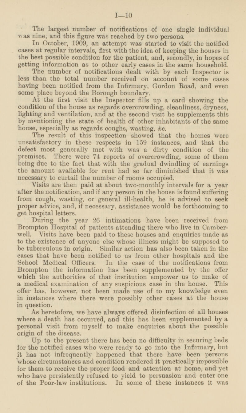 The largest number of notifications of one single individual was nine, and this figure was reached by two persons. In October, 1909, an attempt was started to visit the notified cases at regular intervals, first with the idea of keeping the houses in the best possible condition for the patient, and, secondly, in hopes of getting information as to other early cases in the same household. The number of notifications dealt with by each Inspector is less than the total number received on account of some cases having been notified from the Infirmary, Gordon Road, and even some place beyond the Borough boundary. At the first visit the Inspector fills up a card showing the condition of the house as regards overcrowding, cleanliness, dryness, lighting and ventilation, and at the second visit he supplements this by mentioning the state of health of other inhabitants of the same house, especially as regards coughs, wasting, &c. The result of this inspection showed that the homes were unsatisfactory in these respects in 159 instances, and that the defect most generally met with was a dirty condition of the premises. There were 74 reports of overcrowding, some of them being due to the fact that with the gradual dwindling of earnings the amount available for rent had so far diminished that it was necessary to curtail the number of rooms occupied. Visits are then paid at about two-monthly intervals for a year after the notification, and if any person in the house is found suffering from cough, wasting, or general ill-health, he is advised to seek proper advice, and, if necessary, assistance would be forthcoming to get hospital letters. During the year 26 intimations have been received from Brompton Hospital of patients attending there who live in Camberwell. Visits have been paid to these houses and enquiries made as to the existence of anyone else whose illness might be supposed to be tuberculous in origin. Similar action has also been taken in the cases that have been notified to us from other hospitals and the School Medical Officers. In the case of the notifications from Brompton the information has been supplemented by the offer which the authorities of that institution empower us to make of a medical examination of any suspicious case in the house. This offer has, however, not been made use of to my knowledge even in instances where there were possibly other cases at the house in question. As heretofore, we have always offered disinfection of all houses where a death has occurred, and this has been supplemented by a personal visit from myself to make enquiries about the possible origin of the disease. Up to the present there has been no difficulty in securing beds for the notified cases who were ready to go into the Infirmary, but it has not infrequently happened that there have been persons whose circumstances and condition rendered it practically impossible for them to receive the proper food and attention at home, and yet who have persistently refused to yield to persuasion and enter one of the Poor-law institutions. In some of these instances it was