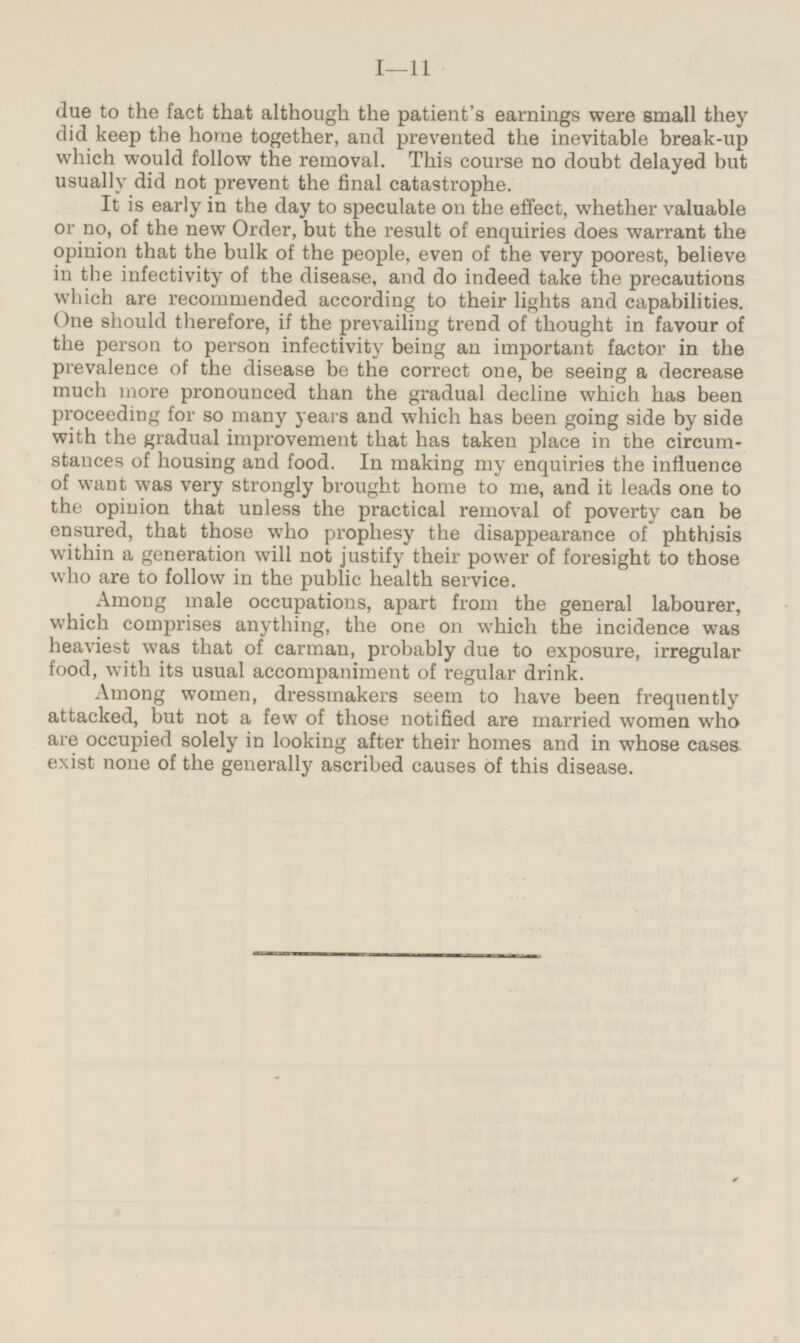 due to the fact that although the patient's earnings were small they did keep the home together, and prevented the inevitable break-up which would follow the removal. This course no doubt delayed but usually did not prevent the final catastrophe. It is early in the day to speculate on the effect, whether valuable or no, of the new Order, but the result of enquiries does warrant the opinion that the bulk of the people, even of the very poorest, believe in the infectivity of the disease, and do indeed take the precautions which are recommended according to their lights and capabilities. One should therefore, if the prevailing trend of thought in favour of the person to person infectivity being an important factor in the prevalence of the disease be the correct one, be seeing a decrease much more pronounced than the gradual decline which has been proceeding for so many years and which has been going side by side with the gradual improvement that has taken place in the circumstances of housing and food. In making my enquiries the influence of want was very strongly brought home to me, and it leads one to the opinion that unless the practical removal of poverty can be ensured, that those who prophesy the disappearance of phthisis within a generation will not justify their power of foresight to those who are to follow in the public health service. Among male occupations, apart from the general labourer, which comprises anything, the one on which the incidence was heaviest was that of carman, probably due to exposure, irregular food, with its usual accompaniment of regular drink. Among women, dressmakers seem to have been frequently attacked, but not a few of those notified are married women who are occupied solely in looking after their homes and in whose cases exist none of the generally ascribed causes of this disease.
