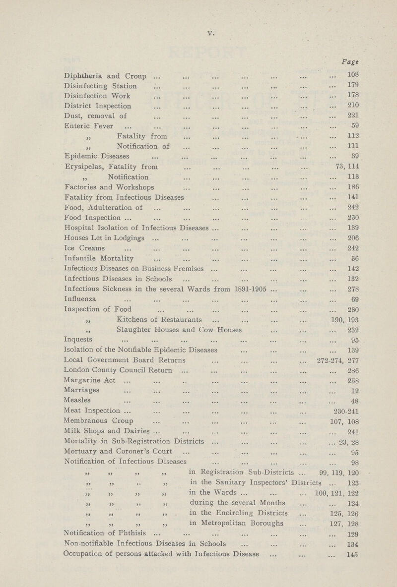 V. Page Diphtheria and Croup 108 Disinfecting Station 179 Disinfection Work 178 District Inspection 210 Dust, removal of 221 Enteric Fever 59 „ Fatality from 112 „ Notification of 111 Epidemic Diseases 39 Erysipelas, Fatality from 73, 114 „ Notification 113 Factories and Workshops 186 Fatality from Infectious Diseases 141 Food, Adulteration of 242 Food Inspection 230 Hospital Isolation of Infectious Diseases 139 Houses Let in Lodgings 206 Ice Creams 242 Infantile Mortality 36 Infectious Diseases on Business Premises 142 Infectious Diseases in Schools 132 Infectious Sickness in the several Wards from 1891-1905 278 Influenza 69 Inspection of Food 230 „ Kitchens of Restaurants 190, 193 ,, Slaughter Houses and Cow Houses 232 Inquests 95 Isolation of the Notifiable Epidemic Diseases 139 Local Government Board Returns 272-274, 277 London County Council Return 286 Margarine Act 258 Marriages 12 Measles 48 Meat Inspection 230-241 Membranous Croup 107, 108 Milk Shops and Dairies 241 Mortality in Sub-Registration Districts 23, 28 Mortuary and Coroner's Court 95 Notification of Infectious Diseases 98 „ „ ,, „ in Registration Sub-Districts 99, 119, 120 „ „ „ „ in the Sanitary Inspectors' Districts 123 ,, „ „ „ in the Wards 100,121,122 „ ,, „ „ during the several Months 124 ,, ,, „ „ in the Encircling Districts 125, 126 ,, „ „ „ in Metropolitan Boroughs 127, 128 Notification of Phthisis 129 Non-notifiable Infectious Diseases in Schools 134 Occupation of persons attacked with Infectious Disease 145