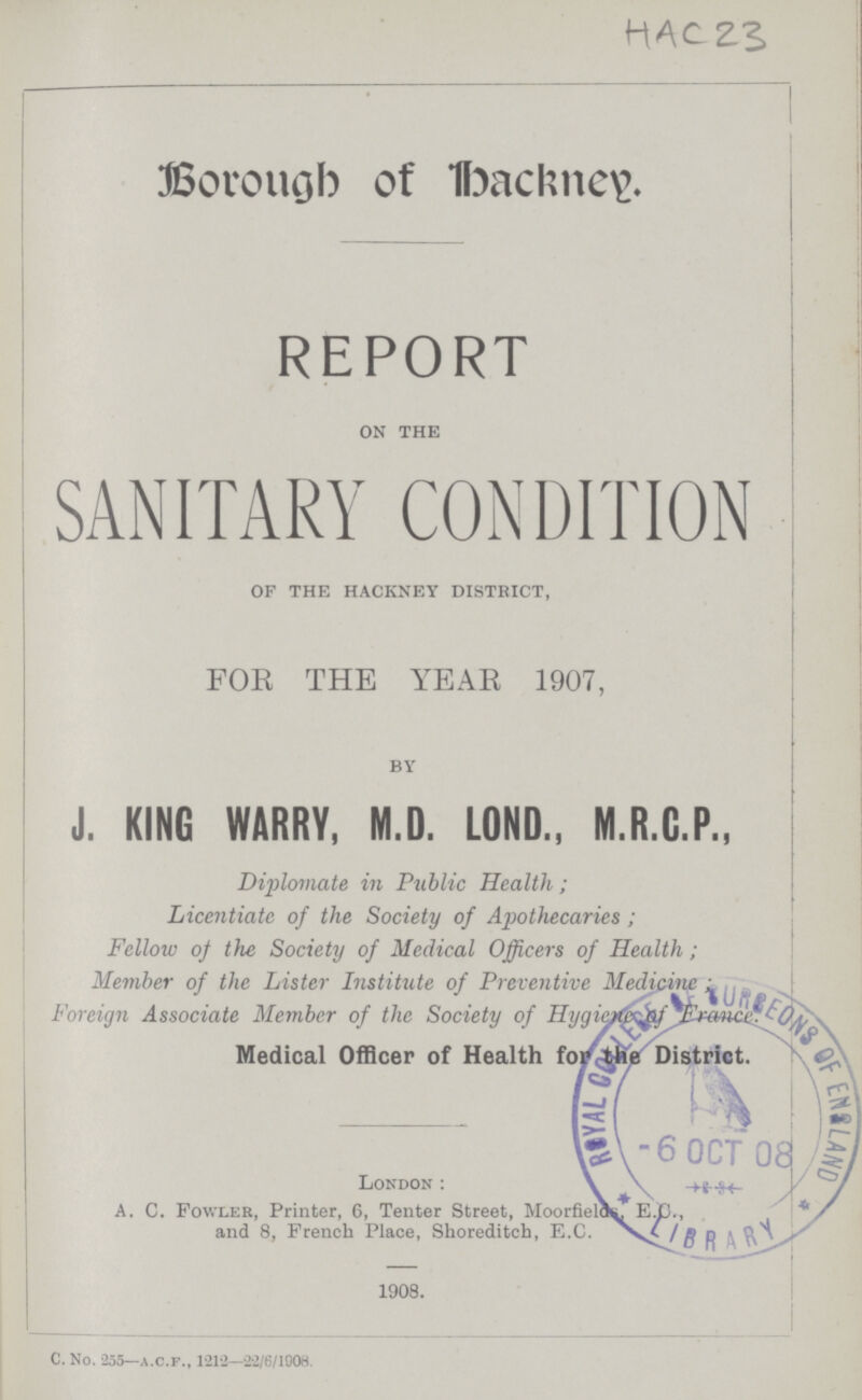 HAC 23 Borough of Hackney. REPORT on the SANITARY CONDITION of the hackney district, FOR THE YEAR 1907, by J. KING WARRY, M.D. LOND., M.R.G.P., Diplomate in Public Health ; Licentiate of the Society of Apothecaries; Fellow of the Society of Medical Officers of Health; Member of the Lister Institute of Preventive Medicine Foreign Associate Member of the Society of Hygiene of France Medical Officer of Health for the District. London: A. C. Fowler, Printer, 6, Tenter Street, Moorfields* E.D., and 8, French Place, Shoreditch, E.C. / 1908. C. No. 255— A.C.F., 1212—22/6/1908.