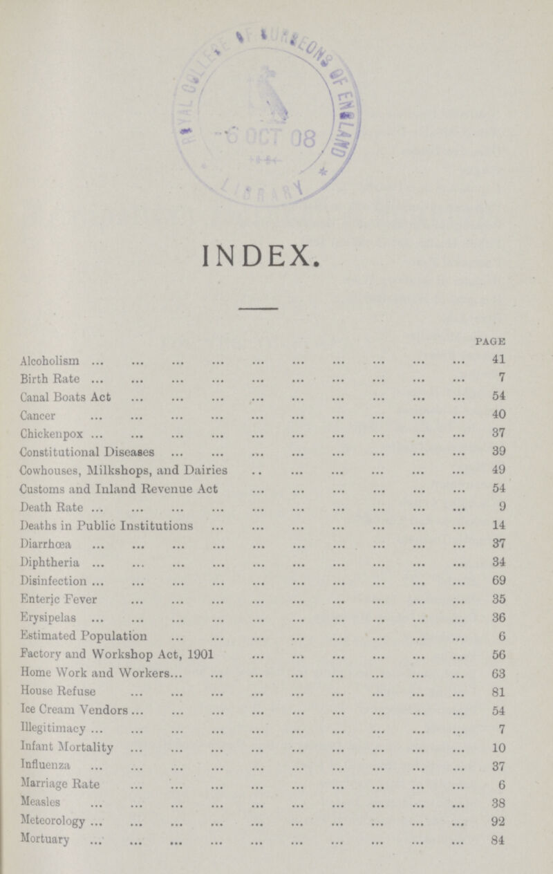 INDEX. page Alcoholism 41 Birth Rate 7 Canal Boats Act 54 Cancer 40 Chickenpox 37 Constitutional Diseases 39 Cowhouses, Milkshops, and Dairies 49 Customs and Inland Revenue Act 54 Death Rate 9 Deaths in Public Institutions 14 Diarrhoea 37 Diphtheria 34 Disinfection 69 Enteric Fever 35 Erysipelas 36 Estimated Population 6 Factory and Workshop Act, 1901 56 Home Work and Workers. 63 House Refuse 81 Ice Cream Vendors 54 Illegitimacy 7 Infant Mortality 10 Influenza 37 Marriage Rate 6 Measles 38 Meteorology 92 Mortuary 84