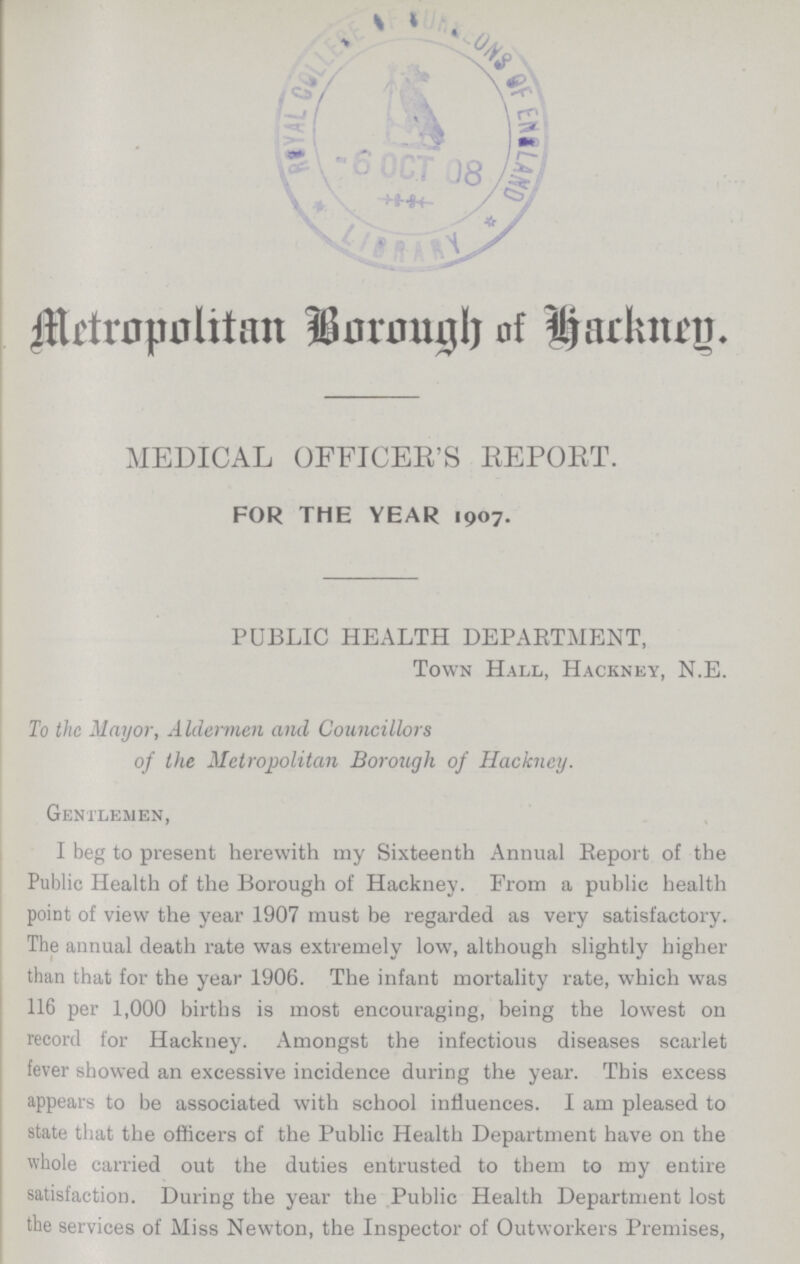 Metropolitan Borough of Hackney MEDICAL OFFICER'S REPORT. FOR THE YEAR 1907. PUBLIC HEALTH DEPARTMENT, Town Hall, Hackney, N.E. To the Mayor, Aldermen and Councillors of the Metropolitan Borough of Hackney. Gentlemen, I beg to present herewith my Sixteenth Annual Report of the Public Health of the Borough of Hackney. From a public health point of view the year 1907 must be regarded as very satisfactory. The annual death rate was extremely low, although slightly higher than that for the year 1906. The infant mortality rate, which was 116 per 1,000 births is most encouraging, being the lowest on record for Hackney. Amongst the infectious diseases scarlet fever showed an excessive incidence during the year. This excess appears to be associated with school influences. I am pleased to state that the officers of the Public Health Department have on the whole carried out the duties entrusted to them to my entire satisfaction. During the year the Public Health Department lost the services of Miss Newton, the Inspector of Outworkers Premises,